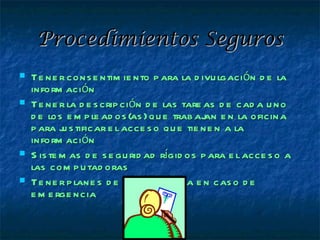 Procedimientos Seguros
   Te ne r cons e ntim ie nto p ara la d ivu lgación d e la
    inform ación
   Te ne r la d e s crip ción d e las tare as d e cad a u no
    d e los e m p le ad os (as ) qu e trab aj e n la oficina
                                             an
    p ara j s tificar e l acce s o qu e tie ne n a la
            u
    inform ación
   S is te m as d e s e gu rid ad rígid os p ara e l acce s o a
    las com p u tad oras
   Te ne r p lane s d e continge ncia e n cas o d e
    e m e rge ncia
 