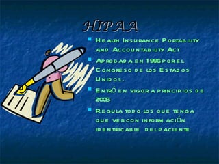 HIPAA
   H e alth Ins u rance P ortab ility
    and Accou ntab ility Act
   Ap rob ad a e n 1996 p or e l
    C ongre s o d e los E s tad os
    U nid os .
   E ntró e n vigor a p rincip ios d e
    2003
   R e gu la tod o los q u e te nga
    qu e ve r con inform ación
    id e ntificab le d e l p acie nte
 