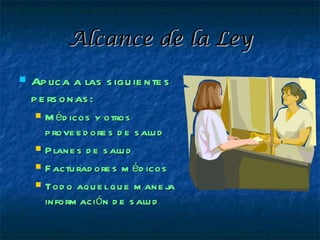 Alcance de la Ley
   Ap lica a las s igu ie nte s
    p e rs onas :
       M éd icos y otros
        p rove e d ore s d e s alu d
       P lane s d e s alu d
       F actu rad ore s m éd icos
       Tod o aqu e l qu e m ane j   a
        inform ación d e s alu d
 