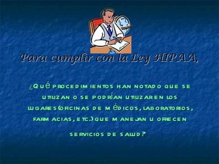 Para cumplir con la Ley HIPAA,

 ¿Q u é  p roce d im ie ntos h an notad o qu e s e
     u tilizan o s e p od rían u tilizar e n los
 lu gare s (oficinas d e m éd icos , lab oratorios ,
   farm acias , e tc.) qu e m ane j u ofre ce n
                                    an
             s e rvicios d e s alu d ?
 