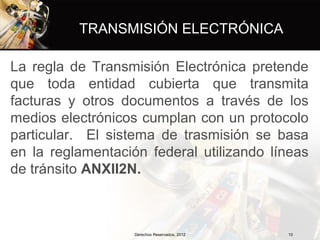 TRANSMISIÓN ELECTRÓNICA

La regla de Transmisión Electrónica pretende
que toda entidad cubierta que transmita
facturas y otros documentos a través de los
medios electrónicos cumplan con un protocolo
particular. El sistema de trasmisión se basa
en la reglamentación federal utilizando líneas
de tránsito ANXII2N.



                   Derechos Reservados, 2012   10
 