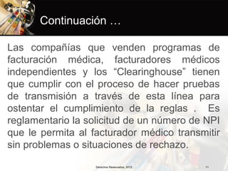 Continuación …

Las compañías que venden programas de
facturación médica, facturadores médicos
independientes y los “Clearinghouse” tienen
que cumplir con el proceso de hacer pruebas
de transmisión a través de esta línea para
ostentar el cumplimiento de la reglas . Es
reglamentario la solicitud de un número de NPI
que le permita al facturador médico transmitir
sin problemas o situaciones de rechazo.
                   Derechos Reservados, 2012   11
 