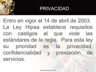 PRIVACIDAD

Entro en vigor el 14 de abril de 2003.
La Ley Hipaa establece requisitos
con castigos al que viole las
estándares de la regla. Para esta ley
su prioridad es la privacidad,
confidencialidad y prestación de
servicios.
               Derechos Reservados, 2012   13
 