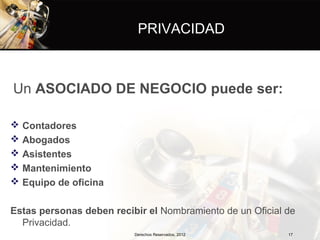 PRIVACIDAD



Un ASOCIADO DE NEGOCIO puede ser:

   Contadores
   Abogados
   Asistentes
   Mantenimiento
   Equipo de oficina

Estas personas deben recibir el Nombramiento de un Oficial de
  Privacidad.
                          Derechos Reservados, 2012        17
 