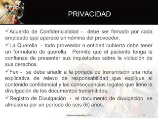 PRIVACIDAD

Acuerdo de Confidencialidad - debe ser firmado por cada
empleado que aparece en nómina del proveedor.
La Querella - todo proveedor o entidad cubierta debe tener
un formulario de querella. Permite que el paciente tenga la
confianza de presentar sus inquietudes sobre la violación de
sus derechos.
Fax - se debe añadir a la portada de transmisión una nota
explicativa de relevo de responsabilidad que explique el
contenido confidencial y las consecuencias legales que tiene la
divulgación de los documentos transmitidos.
Registro de Divulgación - el documento de divulgación se
almacena por un período de seis (6) años.
                          Derechos Reservados, 2012       19
 