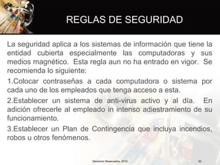 REGLAS DE SEGURIDAD

La seguridad aplica a los sistemas de información que tiene la
entidad cubierta especialmente las computadoras y sus
medios magnético. Esta regla aun no ha entrado en vigor. Se
recomienda lo siguiente:
1.Colocar contraseñas a cada computadora o sistema por
cada uno de los empleados que tenga acceso a esta.
2.Establecer un sistema de anti-virus activo y al día. En
adición ofrecerle al empleado in intenso adiestramiento de su
funcionamiento.
3.Establecer un Plan de Contingencia que incluya incendios,
robos u otros fenómenos.


                         Derechos Reservados, 2012       20
 