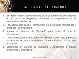 REGLAS DE SEGURIDAD

4. Se deben crear procedimientos para el cambio de contraseñas
   en el caso de despidos, renuncias o simplemente es el
   vencimiento de tiempo.
5. Procedimientos para el almacenaje de los medios magnéticos y
   “backups” de seguridad.
6. Instalar un sistema de “Firewall” para evitar el robo de
   información.
7. Toda computadora debe tener un “Screen Saver” que proteja la
   información en pantalla mientras la computadora no se este
   utilizando.
8. Establecer un sistema de inventario y decomisar el equipo
   electrónico y magnético.


                          Derechos Reservados, 2012       21
 