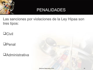 PENALIDADES

Las sanciones por violaciones de la Ley Hipaa son
tres tipos:

Civil

Penal

Administrativa


                     Derechos Reservados, 2012   22
 