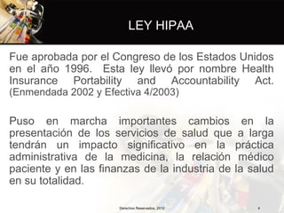 LEY HIPAA

Fue aprobada por el Congreso de los Estados Unidos
en el año 1996. Esta ley llevó por nombre Health
Insurance Portability and Accountability Act.
(Enmendada 2002 y Efectiva 4/2003)

Puso en marcha importantes cambios en la
presentación de los servicios de salud que a larga
tendrán un impacto significativo en la práctica
administrativa de la medicina, la relación médico
paciente y en las finanzas de la industria de la salud
en su totalidad.

                      Derechos Reservados, 2012   4
 