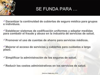 SE FUNDA PARA …

Garantizar la continuidad de cubiertas de seguro médico para grupos
e individuos.

Establecer sistemas de codificación uniformes y adoptar medidas
para combatir el fraude y abuso en la industria de servicios de salud.

Promover el uso de cuentas de ahorro para servicios médicos.

Mejorar el acceso de servicios y cubiertas para cuidados a largo
plazo.

Simplificar la administración de los seguros de salud.

Reducir los costos administrativos en los servicios de salud.

                             Derechos Reservados, 2012
                                        6
 