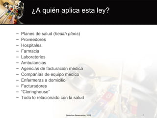 ¿A quién aplica esta ley?


–   Planes de salud (health plans)
–   Proveedores
–   Hospitales
–   Farmacia
–   Laboratorios
–   Ambulancias
–   Agencias de facturación médica
–   Compañías de equipo médico
–   Enfermeras a domicilio
–   Facturadores
–   “Cleringhouse”
–   Todo lo relacionado con la salud


                          Derechos Reservados, 2012   7
 