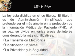 LEY HIPAA

La ley esta dividida en cinco títulos. El título II
es de Administración Simplificada que
pretende ser el más amplio en la protección de
la Información Médica del Paciente (PHI). A
su vez, se divide en varias áreas de interés
considerando la más significativas:
La Transmisión Electrónica
Codificación Universal
La Privacidad y la Seguridad
                     Derechos Reservados, 2012   8
 