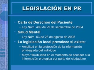 LEGISLACIÓN EN PR Carta de Derechos del Paciente  Ley Núm. 499 de 29 de septiembre de 2004   Salud Mental Ley Núm. 63 de 23 de agosto de 2005   La legislación local prevalece si existe : Amplitud en la protección de la información privilegiada del individuo Mayor flexibilidad en el momento de acceder a la información protegida por parte del ciudadano 