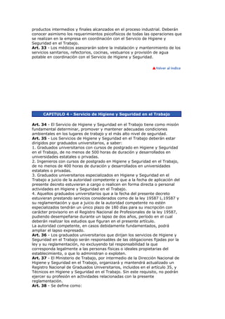 productos intermedios y finales alcanzados en el proceso industrial. Deberán
conocer asimismo los requerimientos psicofísicos de todas las operaciones que
se realizan en la empresa en coordinación con el Servicio de Higiene y
Seguridad en el Trabajo.
Art. 33 - Los médicos asesorarán sobre la instalación y mantenimiento de los
servicios sanitarios, refectorios, cocinas, vestuarios y provisión de agua
potable en coordinación con el Servicio de Higiene y Seguridad.
CAPITULO 4 - Servicio de Higiene y Seguridad en el Trabajo
Art. 34 - El Servicio de Higiene y Seguridad en el Trabajo tiene como misión
fundamental determinar, promover y mantener adecuadas condiciones
ambientales en los lugares de trabajo y el más alto nivel de seguridad.
Art. 35 - Los Servicios de Higiene y Seguridad en el Trabajo deberán estar
dirigidos por graduados universitarios, a saber:
1. Graduados universitarios con cursos de postgrado en Higiene y Seguridad
en el Trabajo, de no menos de 500 horas de duración y desarrollados en
universidades estatales o privadas.
2. Ingenieros con cursos de postgrado en Higiene y Seguridad en el Trabajo,
de no menos de 400 horas de duración y desarrollados en universidades
estatales o privadas.
3. Graduados universitarios especializados en Higiene y Seguridad en el
Trabajo a juicio de la autoridad competente y que a la fecha de aplicación del
presente decreto estuvieran a cargo o realicen en forma directa o personal
actividades en Higiene y Seguridad en el Trabajo.
4. Aquellos graduados universitarios que a la fecha del presente decreto
estuvieran prestando servicios considerados como de la ley 19587 L.19587 y
su reglamentación y que a juicio de la autoridad competente no estén
especializados tendrán un único plazo de 180 días para su inscripción con
carácter provisorio en el Registro Nacional de Profesionales de la ley 19587,
pudiendo desempeñarse durante un lapso de dos años, período en el cual
deberán realizar los estudios que figuran en el presente artículo.
La autoridad competente, en casos debidamente fundamentados, podrá
ampliar el lapso expresado.
Art. 36 - Los graduados universitarios que dirijan los servicios de Higiene y
Seguridad en el Trabajo serán responsables de las obligaciones fijadas por la
ley y su reglamentación, no excluyendo tal responsabilidad la que
corresponda legalmente a las personas físicas o ideales propietarias del
establecimiento, o que lo administran o exploten.
Art. 37 - El Ministerio de Trabajo, por intermedio de la Dirección Nacional de
Higiene y Seguridad en el Trabajo, organizará y mantendrá actualizado un
Registro Nacional de Graduados Universitarios, incluidos en el artículo 35, y
Técnicos en Higiene y Seguridad en el Trabajo. Sin este requisito, no podrán
ejercer su profesión en actividades relacionadas con la presente
reglamentación.
Art. 38 - Se define como:
 
