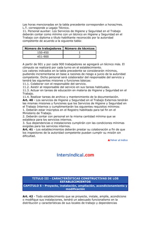 Las horas mencionadas en la tabla precedente corresponden a horas/mes.
L.T. corresponde a Legajo Técnico.
11. Personal auxiliar: Los Servicios de Higiene y Seguridad en el Trabajo
deberán contar como mínimo con un técnico en Higiene y Seguridad en el
Trabajo con diploma o título habilitante reconocido por la autoridad
competente de acuerdo a la siguiente tabla:
Número de trabajadores Número de técnicos
150-450 1
451-900 2
A partir de 901 y por cada 900 trabajadores se agregará un técnico más. El
cómputo se realizará por cada turno en el establecimiento.
Los valores indicados en la tabla precedente se considerarán mínimos,
pudiendo incrementarse en base a razones de riesgo a juicio de la autoridad
competente. Dicho personal será colaborador del responsable del servicio y
tendrá las siguientes misiones y funciones básicas:
11.1. Colaborar con el responsable del servicio.
11.2. Asistir al responsable del servicio en sus tareas habituales.
11.3. Actuar en tareas de educación en materia de Higiene y Seguridad en el
Trabajo.
11.4. Realizar tareas de archivo y mantenimiento de la documentación.
Art. 40 - Los servicios de Higiene y Seguridad en el Trabajo Externos tendrán
las mismas misiones y funciones que los Servicios de Higiene y Seguridad en
el Trabajo Internos y cumplimentarán los siguientes requisitos mínimos:
1. Deberán estar inscriptos en el Registro habilitado para tal fin en el
Ministerio de Trabajo.
2. Deberán contar con personal en la misma cantidad mínima que se
establece para los servicios internos.
3. Sus dependencias e instalaciones cumplirán con las condiciones mínimas
exigidas para los servicios internos.
Art. 41 - Los establecimientos deberán prestar su colaboración a fin de que
los inspectores de la autoridad competente puedan cumplir su misión sin
dificultad.
TITULO III - CARACTERÍSTICAS CONSTRUCTIVAS DE LOS
ESTABLECIMIENTOS
CAPITULO 5 - Proyecto, instalación, ampliación, acondicionamiento y
modificación
Art. 42 - Todo establecimiento que se proyecte, instale, amplíe, acondicione
o modifique sus instalaciones, tendrá un adecuado funcionalismo en la
distribución y características de sus locales de trabajo y dependencias
 