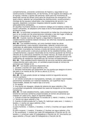 complementarias, previendo condiciones de higiene y seguridad en sus
construcciones e instalaciones, en las formas, en los lugares de trabajo y en
el ingreso, tránsito y egreso del personal, tanto para los momentos de
desarrollo normal de tareas como para las situaciones de emergencia. Con
igual criterio, deberán ser proyectadas las distribuciones, construcciones y
montaje de los equipos industriales y las instalaciones de servicio. Los
equipos, depósitos y procesos riesgosos deberán quedar aislados o
adecuadamente protegidos.
En aquellos municipios donde no existieran códigos en la materia o éstos no
fueren suficientes, se adoptará como base el de la Municipalidad de la Ciudad
de Buenos Aires.
Art. 43 - La autoridad competente intervendrá en todas las circunstancias en
que no se cumpla con las prescripciones indicadas y que den lugar a falta de
higiene o situaciones de riesgo en los lugares de trabajo.
Art. 44 - Cuando razones de higiene y seguridad lo requieran, todo
establecimiento existente deberá introducir las reformas necesarias ajustadas
a esta reglamentación.
Art. 45 - Los establecimientos, así como también todas las obras
complementarias y para equipos industriales, deberán construirse con
materiales de adecuadas características para el uso o función a cumplir.
Mantendrán invariables las mismas a través del tiempo previsto para su vida
útil. Toda construcción o estructura portante de los establecimientos, obras
complementarias y equipos industriales de los mismos ajustarán las formas y
cálculos de su estructura resistente a la mejor técnica, de modo tal que les
asegure la máxima estabilidad y seguridad, quedando sujeta la misma a los
coeficientes de resistencia requeridos por las normas correspondientes.
Art. 46 - Todo establecimiento dispondrá de servicios sanitarios adecuados e
independientes para cada sexo, en cantidad proporcionada al número de
personas que trabaje en él.
Art. 47 - Los locales sanitarios dispondrán de:
1. Lavabos y duchas con agua caliente y fría.
2. Retretes individuales que dispondrán de una puerta que asegure el cierre
del baño o en menos de los 3/4 de su altura (2,10 m).
3. Mingitorios.
Art. 48 - En todo predio donde se trabaje existirá el siguiente servicio
mínimo sanitario:
1. Un retrete construido en mampostería, techado, con solado impermeable,
paramentos revestidos con material resistente, con superficie lisa e
impermeable, dotado de inodoro tipo a la turca.
2. Un lavabo.
3. Una ducha con desagüe, dotada de sistema de agua caliente y fría.
La autoridad competente contemplará los casos de excepción en los trabajos
transitorios.
Art. 49 - En todo establecimiento, cada unidad funcional independiente
tendrá los servicios sanitarios proporcionados al número de personas que
trabajen en cada turno, según el siguiente detalle:
1. Cuando el total de trabajadores no exceda de 5, habrá 1 inodoro, 1 lavabo
y 1 ducha con agua caliente y fría.
2. Cuando el total exceda de 5 y hasta 10, habrá por cada sexo: 1 inodoro, 1
lavabo y 1 ducha con agua caliente y fría;
3. De 11 hasta 20 habrá:
a) para hombres: 1 inodoro, 2 lavabos, 1 orinal y 2 duchas con agua caliente
y fría;
b) para mujeres: 1 inodoro, 2 lavabos y 2 duchas con agua caliente y fría.
4. Se aumentará: 1 inodoro por cada 20 trabajadores o fracción de 20. Un
lavabo y 1 orinal por cada 10 trabajadores o fracción de 10. Una ducha con
agua caliente y fría por cada 20 trabajadores o fracción de 20.
 