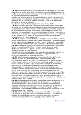 Art. 50 - Los establecimientos que ocupen más de 10 obreros de cada sexo
dispondrán de locales destinados a vestuarios. Estos deberán ubicarse en lo
posible junto a los servicios sanitarios, en forma tal que constituyan con éstos
un conjunto integrado funcionalmente.
Aquéllos que ocupen hasta 10 obreros de cada sexo podrán reemplazar los
vestuarios por apartados para cada sexo, entendiéndose por tales a sectores
separados por un tabique de material opaco de 2,50 m de altura ubicado
dentro de un ambiente cubierto.
La autoridad competente contemplará los casos de excepción.
Art. 51 - Todo vestuario debe hallarse equipado con armarios individuales
para cada uno de los obreros del establecimiento. En aquellos lugares donde
se realizan procesos o se manipulen sustancias tóxicas, irritantes o agresivas
en cualquiera de sus formas, los armarios individuales serán dobles, uno
destinado a la ropa de calle y el otro a la de trabajo. El diseño y materiales de
construcción de los armarios deberán permitir la conservación de su higiene y
su fácil limpieza. No se admitirán armarios construidos con materiales
combustibles ni de estructura porosa.
Art. 52 - Cuando la empresa destine un local para comedor, deberá ubicarse
lo más aisladamente posible del resto del establecimiento, preferiblemente en
edificio independiente. Los pisos, paredes y techos serán lisos y susceptibles
de fácil limpieza, tendrán iluminación, ventilación y temperatura adecuada.
Art. 53 - Los establecimientos que posean local destinado a cocina deberán
tenerlo en condiciones higiénicas y en buen estado de conservación,
efectuando captación de vapores y humos, mediante campanas con
aspiración forzada, si fuera necesario.
Cuando se instalen artefactos para que los trabajadores puedan calentar sus
comidas, los mismos deberán estar ubicados en lugares que reúnan
condiciones adecuadas de higiene y seguridad.
Art. 54 - Los locales destinados a los Servicios de Medicina del Trabajo
deberán ubicarse en las cercanías de las áreas de trabajo, estar
suficientemente aislados de ruidos y vibraciones para facilitar la actividad
médica y se proyectarán en forma tal que queden agrupados formando una
unidad funcional, en planta baja. Si estuvieran ubicados en plantas altas,
dispondrán de un ascensor con capacidad para camillas y escaleras
adecuadas para el desplazamiento de las mismas. Contarán con una
superficie cubierta mínima de 50 metros cuadrados y tendrán locales para
sala de espera, oficina, dos consultorios, uno de los cuales puede ser
destinado a enfermería y servicios sanitarios, separados para el personal del
servicio y para los concurrentes, teniendo en cuenta para estos últimos uno
para cada sexo. Los consultorios podrán tener lavabos con agua caliente y
fría y los servicios sanitarios estarán provistos de un lavabo, un inodoro y una
ducha con agua fría y caliente.
Art. 55 - Los locales destinados a los Servicios de Higiene y Seguridad en el
Trabajo deberán ubicarse en las cercanías de las áreas de trabajo y se
proyectarán en forma tal que queden agrupados formando una unidad
funcional, debiendo contar como mínimo con una superficie de 30 metros
cuadrados. Contarán con locales para oficina, archivo, depósito para
instrumental y servicios sanitarios provistos de un lavabo, un inodoro y una
ducha con agua fría y caliente.
Art. 56 - En los establecimientos temporarios al aire libre y cuando los
trabajadores se vean imposibilitados de regresar cada día a su residencia
habitual, se instalarán dormitorios, comedores y servicios sanitarios,
suministrándoseles en todos los casos agua para uso humano.
 