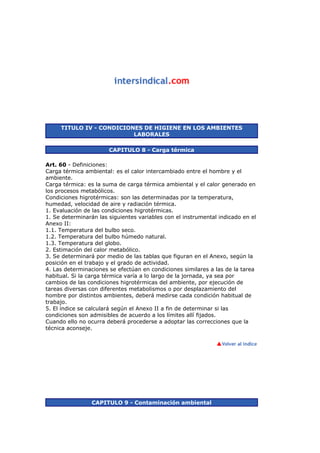 TITULO IV - CONDICIONES DE HIGIENE EN LOS AMBIENTES
LABORALES
CAPITULO 8 - Carga térmica
Art. 60 - Definiciones:
Carga térmica ambiental: es el calor intercambiado entre el hombre y el
ambiente.
Carga térmica: es la suma de carga térmica ambiental y el calor generado en
los procesos metabólicos.
Condiciones higrotérmicas: son las determinadas por la temperatura,
humedad, velocidad de aire y radiación térmica.
1. Evaluación de las condiciones higrotérmicas.
1. Se determinarán las siguientes variables con el instrumental indicado en el
Anexo II:
1.1. Temperatura del bulbo seco.
1.2. Temperatura del bulbo húmedo natural.
1.3. Temperatura del globo.
2. Estimación del calor metabólico.
3. Se determinará por medio de las tablas que figuran en el Anexo, según la
posición en el trabajo y el grado de actividad.
4. Las determinaciones se efectúan en condiciones similares a las de la tarea
habitual. Si la carga térmica varía a lo largo de la jornada, ya sea por
cambios de las condiciones higrotérmicas del ambiente, por ejecución de
tareas diversas con diferentes metabolismos o por desplazamiento del
hombre por distintos ambientes, deberá medirse cada condición habitual de
trabajo.
5. El índice se calculará según el Anexo II a fin de determinar si las
condiciones son admisibles de acuerdo a los límites allí fijados.
Cuando ello no ocurra deberá procederse a adoptar las correcciones que la
técnica aconseje.
CAPITULO 9 - Contaminación ambiental
 