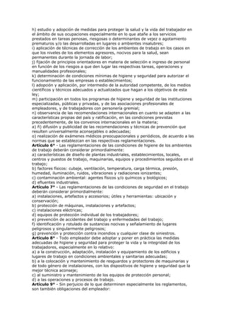 h) estudio y adopción de medidas para proteger la salud y la vida del trabajador en
el ámbito de sus ocupaciones especialmente en lo que atañe a los servicios
prestados en tareas penosas, riesgosas o determinantes de vejez o agotamiento
prematuros y/o las desarrolladas en lugares o ambientes insalubres;
i) aplicación de técnicas de corrección de los ambientes de trabajo en los casos en
que los niveles de los elementos agresores, nocivos para la salud, sean
permanentes durante la jornada de labor;
j) fijación de principios orientadores en materia de selección e ingreso de personal
en función de los riesgos a que den lugar las respectivas tareas, operaciones y
manualidades profesionales;
k) determinación de condiciones mínimas de higiene y seguridad para autorizar el
funcionamiento de las empresas o establecimientos;
l) adopción y aplicación, por intermedio de la autoridad competente, de los medios
científicos y técnicos adecuados y actualizados que hagan a los objetivos de esta
ley;
m) participación en todos los programas de higiene y seguridad de las instituciones
especializadas, públicas y privadas, y de las asociaciones profesionales de
empleadores, y de trabajadores con personería gremial;
n) observancia de las recomendaciones internacionales en cuanto se adapten a las
características propias del país y ratificación, en las condiciones previstas
precedentemente, de los convenios internacionales en la materia;
a) ñ) difusión y publicidad de las recomendaciones y técnicas de prevención que
resulten universalmente aconsejables o adecuadas;
o) realización de exámenes médicos preocupacionales y periódicos, de acuerdo a las
normas que se establezcan en las respectivas reglamentaciones.
Artículo 6° - Las reglamentaciones de las condiciones de higiene de los ambientes
de trabajo deberán considerar primordialmente:
a) características de diseño de plantas industriales, establecimientos, locales,
centros y puestos de trabajo, maquinarias, equipos y procedimientos seguidos en el
trabajo;
b) factores físicos: cubaje, ventilación, temperatura, carga térmica, presión,
humedad, iluminación, ruidos, vibraciones y radiaciones ionizantes;
c) contaminación ambiental: agentes físicos y/o químicos y biológicos;
d) efluentes industriales.
Artículo 7° - Las reglamentaciones de las condiciones de seguridad en el trabajo
deberán considerar primordialmente:
a) instalaciones, artefactos y accesorios; útiles y herramientas: ubicación y
conservación;
b) protección de máquinas, instalaciones y artefactos;
c) instalaciones eléctricas;
d) equipos de protección individual de los trabajadores;
e) prevención de accidentes del trabajo y enfermedades del trabajo;
f) identificación y rotulado de sustancias nocivas y señalamiento de lugares
peligrosos y singularmente peligrosos;
g) prevención y protección contra incendios y cualquier clase de siniestros.
Artículo 8° - Todo empleador debe adoptar y poner en práctica las medidas
adecuadas de higiene y seguridad para proteger la vida y la integridad de los
trabajadores, especialmente en lo relativo:
a) a la construcción, adaptación, instalación y equipamiento de los edificios y
lugares de trabajo en condiciones ambientales y sanitarias adecuadas;
b) a la colocación y mantenimiento de resguardos y protectores de maquinarias y
de todo género de instalaciones, con los dispositivos de higiene y seguridad que la
mejor técnica aconseje;
c) al suministro y mantenimiento de los equipos de protección personal;
d) a las operaciones y procesos de trabajo.
Artículo 9° - Sin perjuicio de lo que determinen especialmente los reglamentos,
son también obligaciones del empleador:
 