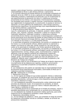equipos y para otorgar licencias y autorizaciones a las personas bajo cuya
responsabilidad se lleven a cabo dichas prácticas u operaciones.
2. La Comisión Nacional de Energía Atómica es la autoridad competente de
aplicación de la ley 19587 en el uso o aplicación de materiales radiactivos,
materiales nucleares y aceleradores de partículas cuyo fin fundamental no
sea específicamente la generación de rayos X y radiaciones ionizantes
provenientes de los mismos o de reacciones o transmutaciones nucleares,
con facultades para tramitar y expedir licencias y autorizaciones específicas
que reglamenten el emplazamiento, la construcción, la puesta en servicio, la
operación y el cierre definitivo de instalaciones y para otorgar licencias y
autorizaciones específicas a las personas bajo cuya responsabilidad se lleven
a cabo dichas prácticas u operaciones.
3. Ninguna persona podrá fabricar, instalar u operar equipos generadores de
rayos X o aceleradores de partículas, ni elaborar, producir, recibir, adquirir,
proveer, usar, importar, exportar, transportar o utilizar en ninguna forma
materiales radiactivos, materiales nucleares, o radiaciones ionizantes
provenientes de los mismos o de reacciones o transmutaciones nucleares sin
previa autorización de la Secretaría de Estado de Salud Pública de la Nación o
de la Comisión Nacional de Energía Atómica, según corresponda, de acuerdo
a lo indicado en los incisos 1) y 2) del presente artículo.
4. La autoridad competente correspondiente, de acuerdo a lo establecido en
los incisos 1) y 2) del presente artículo, deberá autorizar su operación y
expedir una licencia en cada caso, donde constará el o los usos para los
cuales se ha autorizado la instalación y los límites operativos de la misma.
5. La autoridad competente correspondiente, de acuerdo a lo establecido en
los incisos 1) y 2) del presente artículo, promulgará cuando sea necesario las
reglamentaciones, normas, códigos, guías, recomendaciones y reglas de
aplicación a las que deberán ajustarse las instalaciones respectivas.
6. El certificado de habilitación, así como las reglamentaciones, normas,
códigos, guías, recomendaciones y reglas que sean de aplicación en la
instalación, deberán estar a disposición de la autoridad competente y del
Ministerio de Trabajo de la Nación.
7. En aquellos casos en que el Ministerio de Trabajo de la Nación observara el
incumplimiento de las disposiciones vigentes, cursará la comunicación
respectiva a la autoridad competente correspondiente, solicitando su
intervención.
8. Las instalaciones sólo podrán ser operadas bajo la responsabilidad directa
de personas físicas especialmente licenciadas y autorizadas al efecto por la
respectiva autoridad competente.
Art. 63 - Radiaciones no ionizantes:
1. Radiaciones infrarrojas.
1.1. En los lugares de trabajo en que exista exposición intensa a radiaciones
infrarrojas, se instalarán tan cerca de las fuentes de origen como sea posible
pantallas absorbentes, cortinas de agua u otros dispositivos apropiados para
neutralizar o disminuir el riesgo.
1.2. Los trabajadores expuestos frecuentemente a estas radiaciones serán
provistos de protección ocular. Si la exposición es constante, se dotará
además a los trabajadores de casco con visera o máscara adecuada y de
ropas ligeras y resistentes al calor.
1.3. La pérdida parcial de luz ocasionada por el empleo de anteojos, viseras o
pantallas absorbentes será compensada con un aumento de la iluminación.
1.4. Se adoptarán las medidas de prevención médica oportunas, para evitar
trastornos de los trabajadores sometidos a estas radiaciones.
2. Radiaciones ultravioletas nocivas.
2.1. En los trabajos de soldadura u otros, que presenten el riesgo de emisión
de radiaciones ultravioletas nocivas en cantidad y calidad, se tomarán las
precauciones necesarias.
 