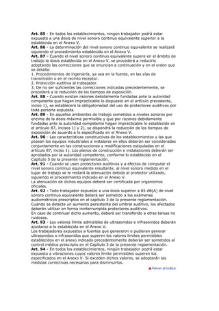 Art. 85 - En todos los establecimientos, ningún trabajador podrá estar
expuesto a una dosis de nivel sonoro continuo equivalente superior a la
establecida en el Anexo V.
Art. 86 - La determinación del nivel sonoro continuo equivalente se realizará
siguiendo el procedimiento establecido en el Anexo V.
Art. 87 - Cuando el nivel sonoro continuo equivalente supere en el ámbito de
trabajo la dosis establecida en el Anexo V, se procederá a reducirlo
adoptando las correcciones que se enuncian a continuación y en el orden que
se detalla:
1. Procedimientos de ingeniería, ya sea en la fuente, en las vías de
transmisión o en el recinto receptor.
2. Protección auditiva al trabajador.
3. De no ser suficientes las correcciones indicadas precedentemente, se
procederá a la reducción de los tiempos de exposición.
Art. 88 - Cuando existan razones debidamente fundadas ante la autoridad
competente que hagan impracticable lo dispuesto en el artículo precedente,
inciso 1), se establecerá la obligatoriedad del uso de protectores auditivos por
toda persona expuesta.
Art. 89 - En aquellos ambientes de trabajo sometidos a niveles sonoros por
encima de la dosis máxima permisible y que por razones debidamente
fundadas ante la autoridad competente hagan impracticable lo establecido en
el artículo 87, incisos 1) y 2), se dispondrá la reducción de los tiempos de
exposición de acuerdo a lo especificado en el Anexo V.
Art. 90 - Las características constructivas de los establecimientos y las que
posean los equipos industriales a instalarse en ellos deberán ser consideradas
conjuntamente en las construcciones y modificaciones estipuladas en el
artículo 87, inciso 1). Los planos de construcción e instalaciones deberán ser
aprobados por la autoridad competente, conforme lo establecido en el
Capítulo 5 de la presente reglamentación.
Art. 91 - Cuando se usen protectores auditivos y a efectos de computar el
nivel sonoro continuo equivalente resultante, al nivel sonoro medido en el
lugar de trabajo se le restará la atenuación debida al protector utilizado,
siguiendo el procedimiento indicado en el Anexo V.
La atenuación de dichos equipos deberá ser certificada por organismos
oficiales.
Art. 92 - Todo trabajador expuesto a una dosis superior a 85 dB(A) de nivel
sonoro continuo equivalente deberá ser sometido a los exámenes
audiométricos prescriptos en el capítulo 3 de la presente reglamentación.
Cuando se detecte un aumento persistente del umbral auditivo, los afectados
deberán utilizar en forma ininterrumpida protectores auditivos.
En caso de continuar dicho aumento, deberá ser transferido a otras tareas no
ruidosas.
Art. 93 - Los valores límite admisibles de ultrasonidos e infrasonidos deberán
ajustarse a lo establecido en el Anexo V.
Los trabajadores expuestos a fuentes que generaron o pudieran generar
ultrasonidos o infrasonidos que superen los valores límites permisibles
establecidos en el anexo indicado precedentemente deberán ser sometidos al
control médico prescripto en el Capítulo 3 de la presente reglamentación.
Art. 94 - En todos los establecimientos, ningún trabajador podrá estar
expuesto a vibraciones cuyos valores límite permisibles superen los
especificados en el Anexo V. Si exceden dichos valores, se adoptarán las
medidas correctivas necesarias para disminuirlos.
 
