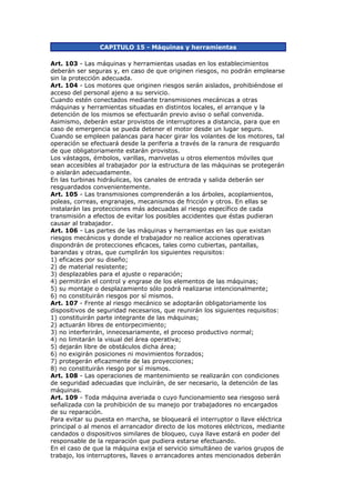 CAPITULO 15 - Máquinas y herramientas
Art. 103 - Las máquinas y herramientas usadas en los establecimientos
deberán ser seguras y, en caso de que originen riesgos, no podrán emplearse
sin la protección adecuada.
Art. 104 - Los motores que originen riesgos serán aislados, prohibiéndose el
acceso del personal ajeno a su servicio.
Cuando estén conectados mediante transmisiones mecánicas a otras
máquinas y herramientas situadas en distintos locales, el arranque y la
detención de los mismos se efectuarán previo aviso o señal convenida.
Asimismo, deberán estar provistos de interruptores a distancia, para que en
caso de emergencia se pueda detener el motor desde un lugar seguro.
Cuando se empleen palancas para hacer girar los volantes de los motores, tal
operación se efectuará desde la periferia a través de la ranura de resguardo
de que obligatoriamente estarán provistos.
Los vástagos, émbolos, varillas, manivelas u otros elementos móviles que
sean accesibles al trabajador por la estructura de las máquinas se protegerán
o aislarán adecuadamente.
En las turbinas hidráulicas, los canales de entrada y salida deberán ser
resguardados convenientemente.
Art. 105 - Las transmisiones comprenderán a los árboles, acoplamientos,
poleas, correas, engranajes, mecanismos de fricción y otros. En ellas se
instalarán las protecciones más adecuadas al riesgo específico de cada
transmisión a efectos de evitar los posibles accidentes que éstas pudieran
causar al trabajador.
Art. 106 - Las partes de las máquinas y herramientas en las que existan
riesgos mecánicos y donde el trabajador no realice acciones operativas
dispondrán de protecciones eficaces, tales como cubiertas, pantallas,
barandas y otras, que cumplirán los siguientes requisitos:
1) eficaces por su diseño;
2) de material resistente;
3) desplazables para el ajuste o reparación;
4) permitirán el control y engrase de los elementos de las máquinas;
5) su montaje o desplazamiento sólo podrá realizarse intencionalmente;
6) no constituirán riesgos por sí mismos.
Art. 107 - Frente al riesgo mecánico se adoptarán obligatoriamente los
dispositivos de seguridad necesarios, que reunirán los siguientes requisitos:
1) constituirán parte integrante de las máquinas;
2) actuarán libres de entorpecimiento;
3) no interferirán, innecesariamente, el proceso productivo normal;
4) no limitarán la visual del área operativa;
5) dejarán libre de obstáculos dicha área;
6) no exigirán posiciones ni movimientos forzados;
7) protegerán eficazmente de las proyecciones;
8) no constituirán riesgo por sí mismos.
Art. 108 - Las operaciones de mantenimiento se realizarán con condiciones
de seguridad adecuadas que incluirán, de ser necesario, la detención de las
máquinas.
Art. 109 - Toda máquina averiada o cuyo funcionamiento sea riesgoso será
señalizada con la prohibición de su manejo por trabajadores no encargados
de su reparación.
Para evitar su puesta en marcha, se bloqueará el interruptor o llave eléctrica
principal o al menos el arrancador directo de los motores eléctricos, mediante
candados o dispositivos similares de bloqueo, cuya llave estará en poder del
responsable de la reparación que pudiera estarse efectuando.
En el caso de que la máquina exija el servicio simultáneo de varios grupos de
trabajo, los interruptores, llaves o arrancadores antes mencionados deberán
 