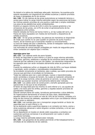Se dotará a la cabina de matafuego adecuado. Asimismo, los puentes-grúa
estarán equipados con dispositivos de señales acústicas y estarán provistos
de topes o paragolpes de fin de carrera.
Art. 120 - En las cabinas de las grúas automotores se instalarán letreros o
avisos para indicar la carga máxima admisible según las posiciones del brazo;
las mismas estarán provistas de una puerta a cada lado y amplia visibilidad.
Los pisos de las plataformas serán antideslizantes.
Existirá un espacio mínimo de 0,50 m entre los cuerpos giratorios y los
armazones de las grúas, con el fin de evitar el aprisionamiento de los
trabajadores entre ambos.
Estarán dotadas de frenos de fuerza motriz y, en las ruedas del carro, de
frenos de mano equipados con medios de iluminación y dispositivos de
señales acústicas.
Art. 121 - En las grúas portátiles, las palancas de maniobras se dispondrán
de modo que cuando no se usen queden en posición de punto muerto o
neutro, de tal manera que al activarlas impidan su funcionamiento.
La zona de trabajo del piso o plataforma, donde el trabajador realice tareas,
estará provista de barandas seguras.
Las manivelas de control estarán protegidas por medio de resguardos para
evitar contactos con objetos fijos o móviles.
Aparejos para izar
Art. 122 - Las cadenas serán de acero forjado.
El factor de seguridad no será inferior a 5 para la carga máxima admisible.
Los anillos, ganchos, eslabones o argollas de los extremos serán del mismo
material que las cadenas a los que van fijados. Los elementos integrantes de
los aparejos para izar serán revisados diariamente antes de ponerse en
servicio.
Cuando los eslabones sufran un desgaste de más de 20% o se hayan doblado
o agrietado, serán cortados y reemplazados inmediatamente.
Se enrollarán únicamente en tambores, ejes o poleas, que estén provistos de
ranuras que permitan el enrollado sin torceduras.
Todas las cadenas para izar y para eslingas, nuevas o reacondicionadas,
serán sometidas a ensayos de tensión, los cuales se realizarán utilizando el
doble de la carga nominal, antes de ponerse en servicio. La carga máxima
admisible que puedan levantar verticalmente deberá estar indicada.
Art. 123 - Los cables serán de construcción y tamaño apropiado para las
operaciones en las que se los emplearán.
El factor de seguridad para los mismos no será inferior a 6. Los ajustes de
ojales y los lazos para los anillos, ganchos y argollas estarán provistos de
guardacabos resistentes.
Estarán siempre libres de nudos, torceduras permanentes y otros defectos.
Se inspeccionará diariamente el número de hilos rotos, desechándose
aquellos cables en que lo están en más de 10% de los mismos, contados a lo
largo de dos tramos de cableado, separados entre sí por una distancia inferior
a ocho veces su diámetro.
Art. 124 - Las cuerdas para izar o transportar cargas tendrán un factor de
seguridad que no será inferior a 10.
No se deslizarán sobre superficies ásperas o en contacto con tierra, arena u
otras sustancias abrasivas o sobre ángulos o aristas cortantes, a no ser que
vayan protegidas.
No se depositarán en locales en donde estén expuestas a contactos con
sustancias químicas corrosivas ni se almacenarán con nudos ni sobre
superficies húmedas.
La carga máxima admisible deberá estar indicada.
Art. 125 - Las gargantas de las poleas permitirán el fácil desplazamiento y
enrollado de los eslabones de las cadenas.
 
