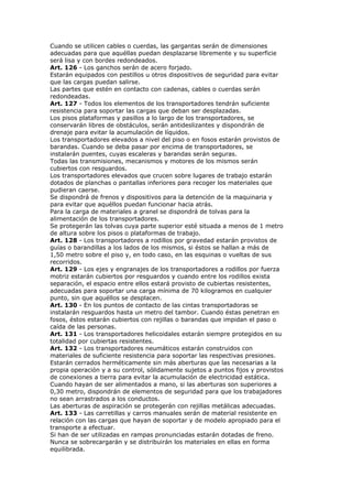 Cuando se utilicen cables o cuerdas, las gargantas serán de dimensiones
adecuadas para que aquéllas puedan desplazarse libremente y su superficie
será lisa y con bordes redondeados.
Art. 126 - Los ganchos serán de acero forjado.
Estarán equipados con pestillos u otros dispositivos de seguridad para evitar
que las cargas puedan salirse.
Las partes que estén en contacto con cadenas, cables o cuerdas serán
redondeadas.
Art. 127 - Todos los elementos de los transportadores tendrán suficiente
resistencia para soportar las cargas que deban ser desplazadas.
Los pisos plataformas y pasillos a lo largo de los transportadores, se
conservarán libres de obstáculos, serán antideslizantes y dispondrán de
drenaje para evitar la acumulación de líquidos.
Los transportadores elevados a nivel del piso o en fosos estarán provistos de
barandas. Cuando se deba pasar por encima de transportadores, se
instalarán puentes, cuyas escaleras y barandas serán seguras.
Todas las transmisiones, mecanismos y motores de los mismos serán
cubiertos con resguardos.
Los transportadores elevados que crucen sobre lugares de trabajo estarán
dotados de planchas o pantallas inferiores para recoger los materiales que
pudieran caerse.
Se dispondrá de frenos y dispositivos para la detención de la maquinaria y
para evitar que aquéllos puedan funcionar hacia atrás.
Para la carga de materiales a granel se dispondrá de tolvas para la
alimentación de los transportadores.
Se protegerán las tolvas cuya parte superior esté situada a menos de 1 metro
de altura sobre los pisos o plataformas de trabajo.
Art. 128 - Los transportadores a rodillos por gravedad estarán provistos de
guías o barandillas a los lados de los mismos, si éstos se hallan a más de
1,50 metro sobre el piso y, en todo caso, en las esquinas o vueltas de sus
recorridos.
Art. 129 - Los ejes y engranajes de los transportadores a rodillos por fuerza
motriz estarán cubiertos por resguardos y cuando entre los rodillos exista
separación, el espacio entre ellos estará provisto de cubiertas resistentes,
adecuadas para soportar una carga mínima de 70 kilogramos en cualquier
punto, sin que aquéllos se desplacen.
Art. 130 - En los puntos de contacto de las cintas transportadoras se
instalarán resguardos hasta un metro del tambor. Cuando éstas penetran en
fosos, éstos estarán cubiertos con rejillas o barandas que impidan el paso o
caída de las personas.
Art. 131 - Los transportadores helicoidales estarán siempre protegidos en su
totalidad por cubiertas resistentes.
Art. 132 - Los transportadores neumáticos estarán construidos con
materiales de suficiente resistencia para soportar las respectivas presiones.
Estarán cerrados herméticamente sin más aberturas que las necesarias a la
propia operación y a su control, sólidamente sujetos a puntos fijos y provistos
de conexiones a tierra para evitar la acumulación de electricidad estática.
Cuando hayan de ser alimentados a mano, si las aberturas son superiores a
0,30 metro, dispondrán de elementos de seguridad para que los trabajadores
no sean arrastrados a los conductos.
Las aberturas de aspiración se protegerán con rejillas metálicas adecuadas.
Art. 133 - Las carretillas y carros manuales serán de material resistente en
relación con las cargas que hayan de soportar y de modelo apropiado para el
transporte a efectuar.
Si han de ser utilizadas en rampas pronunciadas estarán dotadas de freno.
Nunca se sobrecargarán y se distribuirán los materiales en ellas en forma
equilibrada.
 