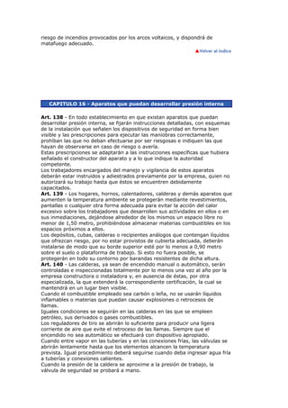 riesgo de incendios provocados por los arcos voltaicos, y dispondrá de
matafuego adecuado.
CAPITULO 16 - Aparatos que puedan desarrollar presión interna
Art. 138 - En todo establecimiento en que existan aparatos que puedan
desarrollar presión interna, se fijarán instrucciones detalladas, con esquemas
de la instalación que señalen los dispositivos de seguridad en forma bien
visible y las prescripciones para ejecutar las maniobras correctamente,
prohíban las que no deban efectuarse por ser riesgosas e indiquen las que
hayan de observarse en caso de riesgo o avería.
Estas prescripciones se adaptarán a las instrucciones específicas que hubiera
señalado el constructor del aparato y a lo que indique la autoridad
competente.
Los trabajadores encargados del manejo y vigilancia de estos aparatos
deberán estar instruidos y adiestrados previamente por la empresa, quien no
autorizará su trabajo hasta que éstos se encuentren debidamente
capacitados.
Art. 139 - Los hogares, hornos, calentadores, calderas y demás aparatos que
aumenten la temperatura ambiente se protegerán mediante revestimientos,
pantallas o cualquier otra forma adecuada para evitar la acción del calor
excesivo sobre los trabajadores que desarrollen sus actividades en ellos o en
sus inmediaciones, dejándose alrededor de los mismos un espacio libre no
menor de 1,50 metro, prohibiéndose almacenar materias combustibles en los
espacios próximos a ellos.
Los depósitos, cubas, calderas o recipientes análogos que contengan líquidos
que ofrezcan riesgo, por no estar provistos de cubierta adecuada, deberán
instalarse de modo que su borde superior esté por lo menos a 0,90 metro
sobre el suelo o plataforma de trabajo. Si esto no fuera posible, se
protegerán en todo su contorno por barandas resistentes de dicha altura.
Art. 140 - Las calderas, ya sean de encendido manual o automático, serán
controladas e inspeccionadas totalmente por lo menos una vez al año por la
empresa constructora o instaladora y, en ausencia de éstas, por otra
especializada, la que extenderá la correspondiente certificación, la cual se
mantendrá en un lugar bien visible.
Cuando el combustible empleado sea carbón o leña, no se usarán líquidos
inflamables o materias que puedan causar explosiones o retrocesos de
llamas.
Iguales condiciones se seguirán en las calderas en las que se empleen
petróleo, sus derivados o gases combustibles.
Los reguladores de tiro se abrirán lo suficiente para producir una ligera
corriente de aire que evite el retroceso de las llamas. Siempre que el
encendido no sea automático se efectuará con dispositivo apropiado.
Cuando entre vapor en las tuberías y en las conexiones frías, las válvulas se
abrirán lentamente hasta que los elementos alcancen la temperatura
prevista. Igual procedimiento deberá seguirse cuando deba ingresar agua fría
a tuberías y conexiones calientes.
Cuando la presión de la caldera se aproxime a la presión de trabajo, la
válvula de seguridad se probará a mano.
 