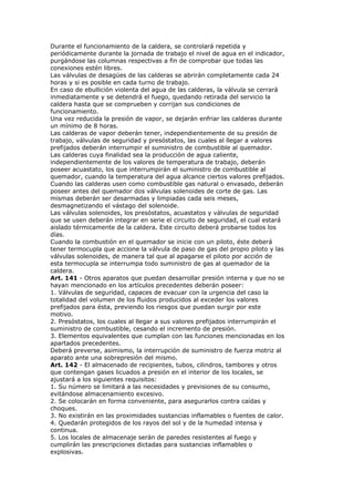 Durante el funcionamiento de la caldera, se controlará repetida y
periódicamente durante la jornada de trabajo el nivel de agua en el indicador,
purgándose las columnas respectivas a fin de comprobar que todas las
conexiones estén libres.
Las válvulas de desagües de las calderas se abrirán completamente cada 24
horas y si es posible en cada turno de trabajo.
En caso de ebullición violenta del agua de las calderas, la válvula se cerrará
inmediatamente y se detendrá el fuego, quedando retirada del servicio la
caldera hasta que se comprueben y corrijan sus condiciones de
funcionamiento.
Una vez reducida la presión de vapor, se dejarán enfriar las calderas durante
un mínimo de 8 horas.
Las calderas de vapor deberán tener, independientemente de su presión de
trabajo, válvulas de seguridad y presóstatos, las cuales al llegar a valores
prefijados deberán interrumpir el suministro de combustible al quemador.
Las calderas cuya finalidad sea la producción de agua caliente,
independientemente de los valores de temperatura de trabajo, deberán
poseer acuastato, los que interrumpirán el suministro de combustible al
quemador, cuando la temperatura del agua alcance ciertos valores prefijados.
Cuando las calderas usen como combustible gas natural o envasado, deberán
poseer antes del quemador dos válvulas solenoides de corte de gas. Las
mismas deberán ser desarmadas y limpiadas cada seis meses,
desmagnetizando el vástago del solenoide.
Las válvulas solenoides, los presóstatos, acuastatos y válvulas de seguridad
que se usen deberán integrar en serie el circuito de seguridad, el cual estará
aislado térmicamente de la caldera. Este circuito deberá probarse todos los
días.
Cuando la combustión en el quemador se inicie con un piloto, éste deberá
tener termocupla que accione la válvula de paso de gas del propio piloto y las
válvulas solenoides, de manera tal que al apagarse el piloto por acción de
esta termocupla se interrumpa todo suministro de gas al quemador de la
caldera.
Art. 141 - Otros aparatos que puedan desarrollar presión interna y que no se
hayan mencionado en los artículos precedentes deberán poseer:
1. Válvulas de seguridad, capaces de evacuar con la urgencia del caso la
totalidad del volumen de los fluidos producidos al exceder los valores
prefijados para ésta, previendo los riesgos que puedan surgir por este
motivo.
2. Presóstatos, los cuales al llegar a sus valores prefijados interrumpirán el
suministro de combustible, cesando el incremento de presión.
3. Elementos equivalentes que cumplan con las funciones mencionadas en los
apartados precedentes.
Deberá preverse, asimismo, la interrupción de suministro de fuerza motriz al
aparato ante una sobrepresión del mismo.
Art. 142 - El almacenado de recipientes, tubos, cilindros, tambores y otros
que contengan gases licuados a presión en el interior de los locales, se
ajustará a los siguientes requisitos:
1. Su número se limitará a las necesidades y previsiones de su consumo,
evitándose almacenamiento excesivo.
2. Se colocarán en forma conveniente, para asegurarlos contra caídas y
choques.
3. No existirán en las proximidades sustancias inflamables o fuentes de calor.
4. Quedarán protegidos de los rayos del sol y de la humedad intensa y
continua.
5. Los locales de almacenaje serán de paredes resistentes al fuego y
cumplirán las prescripciones dictadas para sustancias inflamables o
explosivas.
 