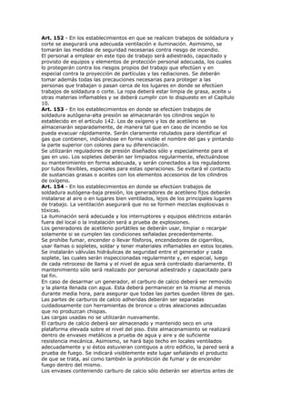 Art. 152 - En los establecimientos en que se realicen trabajos de soldadura y
corte se asegurará una adecuada ventilación e iluminación. Asimismo, se
tomarán las medidas de seguridad necesarias contra riesgo de incendio.
El personal a emplear en este tipo de trabajo será adiestrado, capacitado y
provisto de equipos y elementos de protección personal adecuada, los cuales
lo protegerán contra los riesgos propios del trabajo que efectúen y en
especial contra la proyección de partículas y las radiaciones. Se deberán
tomar además todas las precauciones necesarias para proteger a las
personas que trabajan o pasan cerca de los lugares en donde se efectúen
trabajos de soldadura o corte. La ropa deberá estar limpia de grasa, aceite u
otras materias inflamables y se deberá cumplir con lo dispuesto en el Capítulo
10.
Art. 153 - En los establecimientos en donde se efectúen trabajos de
soldadura autógena-alta presión se almacenarán los cilindros según lo
establecido en el artículo 142. Los de oxígeno y los de acetileno se
almacenarán separadamente, de manera tal que en caso de incendio se los
pueda evacuar rápidamente. Serán claramente rotulados para identificar el
gas que contienen, indicándose en forma visible el nombre del gas y pintando
la parte superior con colores para su diferenciación.
Se utilizarán reguladores de presión diseñados sólo y especialmente para el
gas en uso. Los sopletes deberán ser limpiados regularmente, efectuándose
su mantenimiento en forma adecuada, y serán conectados a los reguladores
por tubos flexibles, especiales para estas operaciones. Se evitará el contacto
de sustancias grasas o aceites con los elementos accesorios de los cilindros
de oxígeno.
Art. 154 - En los establecimientos en donde se efectúen trabajos de
soldadura autógena-baja presión, los generadores de acetileno fijos deberán
instalarse al aire o en lugares bien ventilados, lejos de los principales lugares
de trabajo. La ventilación asegurará que no se formen mezclas explosivas o
tóxicas.
La iluminación será adecuada y los interruptores y equipos eléctricos estarán
fuera del local o la instalación será a prueba de explosiones.
Los generadores de acetileno portátiles se deberán usar, limpiar o recargar
solamente si se cumplen las condiciones señaladas precedentemente.
Se prohíbe fumar, encender o llevar fósforos, encendedores de cigarrillos,
usar llamas o sopletes, soldar y tener materiales inflamables en estos locales.
Se instalarán válvulas hidráulicas de seguridad entre el generador y cada
soplete, las cuales serán inspeccionadas regularmente y, en especial, luego
de cada retroceso de llama y el nivel de agua será controlado diariamente. El
mantenimiento sólo será realizado por personal adiestrado y capacitado para
tal fin.
En caso de desarmar un generador, el carburo de calcio deberá ser removido
y la planta llenada con agua. Esta deberá permanecer en la misma al menos
durante media hora, para asegurar que todas las partes queden libres de gas.
Las partes de carburos de calcio adheridas deberán ser separadas
cuidadosamente con herramientas de bronce u otras aleaciones adecuadas
que no produzcan chispas.
Las cargas usadas no se utilizarán nuevamente.
El carburo de calcio deberá ser almacenado y mantenido seco en una
plataforma elevada sobre el nivel del piso. Este almacenamiento se realizará
dentro de envases metálicos a prueba de agua y aire y de suficiente
resistencia mecánica. Asimismo, se hará bajo techo en locales ventilados
adecuadamente y si éstos estuvieran contiguos a otro edificio, la pared será a
prueba de fuego. Se indicará visiblemente este lugar señalando el producto
de que se trata, así como también la prohibición de fumar y de encender
fuego dentro del mismo.
Los envases conteniendo carburo de calcio sólo deberán ser abiertos antes de
 