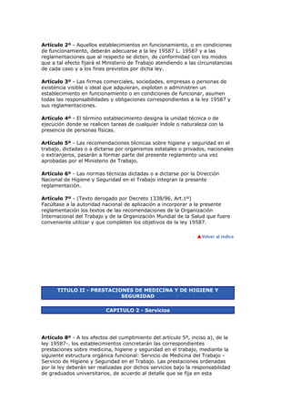 Artículo 2º - Aquellos establecimientos en funcionamiento, o en condiciones
de funcionamiento, deberán adecuarse a la ley 19587 L. 19587 y a las
reglamentaciones que al respecto se dicten, de conformidad con los modos
que a tal efecto fijará el Ministerio de Trabajo atendiendo a las circunstancias
de cada caso y a los fines previstos por dicha ley.
Artículo 3º - Las firmas comerciales, sociedades, empresas o personas de
existencia visible o ideal que adquieran, exploten o administren un
establecimiento en funcionamiento o en condiciones de funcionar, asumen
todas las responsabilidades y obligaciones correspondientes a la ley 19587 y
sus reglamentaciones.
Artículo 4º - El término establecimiento designa la unidad técnica o de
ejecución donde se realicen tareas de cualquier índole o naturaleza con la
presencia de personas físicas.
Artículo 5º - Las recomendaciones técnicas sobre higiene y seguridad en el
trabajo, dictadas o a dictarse por organismos estatales o privados, nacionales
o extranjeros, pasarán a formar parte del presente reglamento una vez
aprobadas por el Ministerio de Trabajo.
Artículo 6º - Las normas técnicas dictadas o a dictarse por la Dirección
Nacional de Higiene y Seguridad en el Trabajo integran la presente
reglamentación.
Artículo 7º - (Texto derogado por Decreto 1338/96, Art.1º)
Facúltase a la autoridad nacional de aplicación a incorporar a la presente
reglamentación los textos de las recomendaciones de la Organización
Internacional del Trabajo y de la Organización Mundial de la Salud que fuere
conveniente utilizar y que completen los objetivos de la ley 19587.
TITULO II - PRESTACIONES DE MEDICINA Y DE HIGIENE Y
SEGURIDAD
CAPITULO 2 - Servicios
Artículo 8º - A los efectos del cumplimiento del artículo 5º, inciso a), de la
ley 19587-, los establecimientos concretarán las correspondientes
prestaciones sobre medicina, higiene y seguridad en el trabajo, mediante la
siguiente estructura orgánica funcional: Servicio de Medicina del Trabajo -
Servicio de Higiene y Seguridad en el Trabajo. Las prestaciones ordenadas
por la ley deberán ser realizadas por dichos servicios bajo la responsabilidad
de graduados universitarios, de acuerdo al detalle que se fija en esta
 