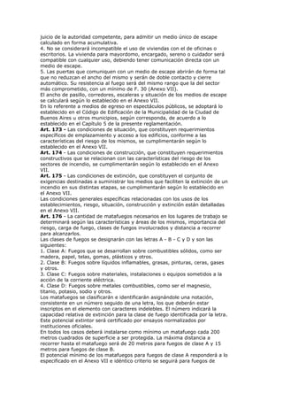 juicio de la autoridad competente, para admitir un medio único de escape
calculado en forma acumulativa.
4. No se considerará incompatible el uso de viviendas con el de oficinas o
escritorios. La vivienda para mayordomo, encargado, sereno o cuidador será
compatible con cualquier uso, debiendo tener comunicación directa con un
medio de escape.
5. Las puertas que comuniquen con un medio de escape abrirán de forma tal
que no reduzcan el ancho del mismo y serán de doble contacto y cierre
automático. Su resistencia al fuego será del mismo rango que la del sector
más comprometido, con un mínimo de F. 30 (Anexo VII).
El ancho de pasillo, corredores, escaleras y situación de los medios de escape
se calculará según lo establecido en el Anexo VII.
En lo referente a medios de egreso en espectáculos públicos, se adoptará lo
establecido en el Código de Edificación de la Municipalidad de la Ciudad de
Buenos Aires u otros municipios, según corresponda, de acuerdo a lo
establecido en el Capítulo 5 de la presente reglamentación.
Art. 173 - Las condiciones de situación, que constituyen requerimientos
específicos de emplazamiento y acceso a los edificios, conforme a las
características del riesgo de los mismos, se cumplimentarán según lo
establecido en el Anexo VII.
Art. 174 - Las condiciones de construcción, que constituyen requerimientos
constructivos que se relacionan con las características del riesgo de los
sectores de incendio, se cumplimentarán según lo establecido en el Anexo
VII.
Art. 175 - Las condiciones de extinción, que constituyen el conjunto de
exigencias destinadas a suministrar los medios que faciliten la extinción de un
incendio en sus distintas etapas, se cumplimentarán según lo establecido en
el Anexo VII.
Las condiciones generales específicas relacionadas con los usos de los
establecimientos, riesgo, situación, construcción y extinción están detalladas
en el Anexo VII.
Art. 176 - La cantidad de matafuegos necesarios en los lugares de trabajo se
determinará según las características y áreas de los mismos, importancia del
riesgo, carga de fuego, clases de fuegos involucrados y distancia a recorrer
para alcanzarlos.
Las clases de fuegos se designarán con las letras A - B - C y D y son las
siguientes:
1. Clase A: Fuegos que se desarrollan sobre combustibles sólidos, como ser
madera, papel, telas, gomas, plásticos y otros.
2. Clase B: Fuegos sobre líquidos inflamables, grasas, pinturas, ceras, gases
y otros.
3. Clase C: Fuegos sobre materiales, instalaciones o equipos sometidos a la
acción de la corriente eléctrica.
4. Clase D: Fuegos sobre metales combustibles, como ser el magnesio,
titanio, potasio, sodio y otros.
Los matafuegos se clasificarán e identificarán asignándole una notación,
consistente en un número seguido de una letra, los que deberán estar
inscriptos en el elemento con caracteres indelebles. El número indicará la
capacidad relativa de extinción para la clase de fuego identificada por la letra.
Este potencial extintor será certificado por ensayos normalizados por
instituciones oficiales.
En todos los casos deberá instalarse como mínimo un matafuego cada 200
metros cuadrados de superficie a ser protegida. La máxima distancia a
recorrer hasta el matafuego será de 20 metros para fuegos de clase A y 15
metros para fuegos de clase B.
El potencial mínimo de los matafuegos para fuegos de clase A responderá a lo
especificado en el Anexo VII e idéntico criterio se seguirá para fuegos de
 