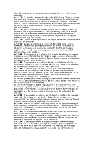 clase B, exceptuando los que presenten una superficie mayor de 1 metro
cuadrado.
Art. 177 - En aquellos casos de líquidos inflamables (clase B) que presenten
una superficie mayor de 1 metro cuadrado, se dispondrá de matafuegos con
potencial extintor determinado en base a una unidad extintora clase B por
cada 0,1 metro cuadrado de superficie líquida inflamable, con relación al área
de mayor riesgo, respetándose las distancias máximas señaladas
precedentemente.
Art. 178 - Siempre que se encuentren equipos eléctricos energizados, se
instalarán matafuegos de la clase C. Dado que el fuego será, en sí mismo,
clase A o B, los matafuegos serán de un potencial extintor acorde con la
magnitud de los fuegos clase A o B que puedan originarse en los equipos
eléctricos y en sus adyacencias.
Art. 179 - Cuando exista la posibilidad de fuegos de clase D, se contemplará
cada caso en particular.
Art. 180 - Quedan prohibidos por su elevada toxicidad como agentes
extintores, Tetracloruro de carbono, bromuro de metilo o similares. No
obstante, formulaciones o técnicas de aplicación de otros compuestos
orgánicos halogenados que sean aceptables a criterio de la autoridad
competente, podrán utilizarse.
Art. 181 - Corresponderá al empleador incrementar la dotación de equipos
manuales, cuando la magnitud del riesgo lo haga necesario, adicionando
equipos de mayor capacidad según la clase de fuego, como ser motobombas,
equipos semifijos y otros similares.
Art. 182 - Corresponderá al empleador la responsabilidad de adoptar un
sistema fijo contra incendios con agente extintor que corresponda a la clase
de fuego involucrada en función del riesgo a proteger.
Art. 183 - El cumplimiento de las exigencias que impone la presente
reglamentación en lo relativo a satisfacer las normas vigentes deberá
demostrarse en todos y cada uno de los casos mediante la presentación de
certificaciones de cumplimiento de normas emitidas por entidades
reconocidas por la autoridad competente.
La entidad que realice el control y otorgue certificaciones deberá identificarse
en todos los casos responsabilizándose de la exactitud de los datos indicados,
que individualizan a cada elemento.
La autoridad competente podrá exigir, cuando lo crea conveniente, una
demostración práctica sobre el estado y funcionamiento de los elementos de
protección contra incendio. Los establecimientos deberán tener indicado en
sus locales y en forma bien visible la carga de fuego de cada sector de
incendio.
Art. 184 - El empleador que ejecute por sí el control periódico de recargas y
reparación de equipos contra incendios deberá llevar un registro de
inspecciones y las tarjetas individuales por equipos que permitan verificar el
correcto mantenimiento y condiciones de los mismos.
Art. 185 - Cuando los equipos sean controlados por terceros, éstos deberán
estar inscriptos en el registro correspondiente, en las condiciones que fije la
autoridad competente, conforme a lo establecido en el artículo 186 de la
presente reglamentación.
Art. 186 - Todo fabricante de elementos o equipos contra incendios deberá
estar registrado como tal en el Ministerio de Trabajo.
El Ministerio de Trabajo mantendrá actualizado un registro de fabricantes de
elementos o equipos contra incendios, complementado con un registro de
servicios y reparación de equipos contra incendios.
Art. 187 - El empleador tendrá la responsabilidad de formar unidades
entrenadas en la lucha contra el fuego. A tal efecto, deberá capacitar a la
totalidad o parte de su personal y el mismo será instruido en el manejo
correcto de los distintos equipos contra incendios y se planificarán las
 