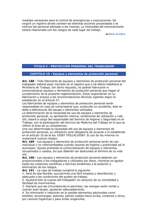 medidas necesarias para el control de emergencias y evacuaciones. Se
exigirá un registro donde consten las distintas acciones proyectadas y la
nómina del personal afectado a las mismas. La intensidad del entrenamiento
estará relacionada con los riesgos de cada lugar de trabajo.
TITULO V - PROTECCIÓN PERSONAL DEL TRABAJADOR
CAPITULO 19 - Equipos y elementos de protección personal
Art. 188 - Todo fabricante de equipos y elementos de protección personal del
trabajador deberá estar inscripto en el registro que a tal efecto habilitará el
Ministerio de Trabajo. Sin dicho requisito, no podrán fabricarse ni
comercializarse equipos y elementos de protección personal que hagan al
cumplimiento de la presente reglamentación. Estos responderán en su
fabricación y ensayo a las recomendaciones técnicas vigentes según lo
establecido en el artículo 5°.
Los fabricantes de equipos y elementos de protección personal serán
responsables en caso de comprobarse que, producido un accidente, éste se
deba a deficiencias del equipo o elementos utilizados.
La determinación de la necesidad de uso de equipos y elementos de
protección personal, su aprobación interna, condiciones de utilización y vida
útil, estará a cargo del responsable del Servicio de Higiene y Seguridad en el
Trabajo, con la participación del Servicio de Medicina del Trabajo en lo que se
refiere al área de su competencia.
Una vez determinada la necesidad del uso de equipos y elementos de
protección personal, su utilización será obligatoria de acuerdo a lo establecido
en el artículo 10 de la ley 19587 TPS/LN/19587. El uso de los mismos no
ocasionará nuevos riesgos.
Art. 189 - Los equipos y elementos de protección personal serán de uso
individual y no intercambiables cuando razones de higiene y practicidad así lo
aconsejen. Queda prohibida la comercialización de equipos y elementos
recuperados o usados, los que deberán ser destruidos al término de su vida
útil.
Art. 190 - Los equipos y elementos de protección personal deberán ser
proporcionados a los trabajadores y utilizados por éstos, mientras se agotan
todas las instancias científicas y técnicas tendientes a la aislación o
eliminación de los riesgos.
Art. 191 - La ropa de trabajo cumplirá lo siguiente:
1. Será de tela flexible, que permita una fácil limpieza y desinfección y
adecuada a las condiciones del puesto de trabajo.
2. Ajustará bien al cuerpo del trabajador sin perjuicio de su comodidad y
facilidad de movimientos.
3. Siempre que las circunstancias lo permitan, las mangas serán cortas y
cuando sean largas, ajustarán adecuadamente.
4. Se eliminarán o reducirán en lo posible elementos adicionales como
bolsillos, bocamangas, botones, partes vueltas hacia arriba, cordones y otros,
por razones higiénicas y para evitar enganches.
 