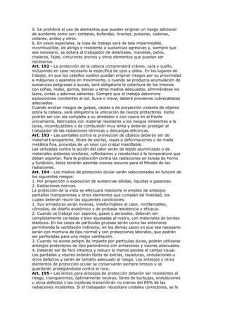 5. Se prohibirá el uso de elementos que puedan originar un riesgo adicional
de accidente como ser: corbatas, bufandas, tirantes, pulseras, cadenas,
collares, anillos y otros.
6. En casos especiales, la ropa de trabajo será de tela impermeable,
incombustible, de abrigo o resistente a sustancias agresivas y, siempre que
sea necesario, se dotará al trabajador de delantales, mandiles, petos,
chalecos, fajas, cinturones anchos y otros elementos que puedan ser
necesarios.
Art. 192 - La protección de la cabeza comprenderá cráneo, cara y cuello,
incluyendo en caso necesario la específica de ojos y oídos. En los lugares de
trabajo, en que los cabellos sueltos puedan originar riesgos por su proximidad
a máquinas o aparatos en movimiento, o cuando se produzca acumulación de
sustancias peligrosas o sucias, será obligatoria la cobertura de los mismos
con cofias, redes, gorros, boinas u otros medios adecuados, eliminándose los
lazos, cintas y adornos salientes. Siempre que el trabajo determine
exposiciones constantes al sol, lluvia o nieve, deberá proveerse cubrecabezas
adecuados.
Cuando existan riesgos de golpes, caídas o de proyección violenta de objetos
sobre la cabeza, será obligatoria la utilización de cascos protectores. Estos
podrán ser con ala completa a su alrededor o con visera en el frente
únicamente, fabricados con material resistente a los riesgos inherentes a la
tarea, incombustibles o de combustión muy lenta y deberán proteger al
trabajador de las radiaciones térmicas y descargas eléctricas.
Art. 193 - Las pantallas contra la proyección de objetos deberán ser de
material transparente, libres de estrías, rayas o deformaciones o de malla
metálica fina, provistas de un visor con cristal inastillable.
Las utilizadas contra la acción del calor serán de tejido aluminizado o de
materiales aislantes similares, reflectantes y resistentes a la temperatura que
deban soportar. Para la protección contra las radiaciones en tareas de horno
y fundición, éstos tendrán además visores oscuros para el filtrado de las
radiaciones.
Art. 194 - Los medios de protección ocular serán seleccionados en función de
los siguientes riesgos:
1. Por proyección o exposición de sustancias sólidas, líquidas o gaseosas.
2. Radiaciones nocivas.
La protección de la vista se efectuará mediante el empleo de anteojos
pantallas transparentes y otros elementos que cumplan tal finalidad, los
cuales deberán reunir las siguientes condiciones:
1. Sus armaduras serán livianas, indeformables al calor, ininflamables,
cómodas, de diseño anatómico y de probada resistencia y eficacia.
2. Cuando se trabaje con vapores, gases o aerosoles, deberán ser
completamente cerradas y bien ajustadas al rostro, con materiales de bordes
elásticos. En los casos de partículas gruesas serán como las anteriores
permitiendo la ventilación indirecta; en los demás casos en que sea necesario
serán con montura de tipo normal y con protecciones laterales, que podrán
ser perforadas para una mejor ventilación.
3. Cuando no exista peligro de impacto por partículas duras, podrán utilizarse
anteojos protectores de tipo panorámico con armazones y visores adecuados.
4. Deberán ser de fácil limpieza y reducir lo menos posible el campo visual.
Las pantallas y visores estarán libres de estrías, rayaduras, ondulaciones u
otros defectos y serán de tamaño adecuado al riesgo. Los anteojos y otros
elementos de protección ocular se conservarán siempre limpios y se
guardarán protegiéndolos contra el roce.
Art. 195 - Las lentes para anteojos de protección deberán ser resistentes al
riesgo, transparentes, óptimamente neutras, libres de burbujas, ondulaciones
u otros defectos y las incoloras transmitirán no menos del 89% de las
radiaciones incidentes. Si el trabajador necesitare cristales correctores, se le
 