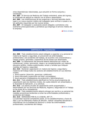 otras dependencias relacionadas, que actuarán en forma conjunta y
coordinada.
Art. 205 - El Servicio de Medicina del Trabajo extenderá, antes del ingreso,
el certificado de aptitud en relación con la tarea a desempeñar.
Art. 206 - Las modificaciones de las exigencias y técnicas laborales darán
lugar a un nuevo examen médico del trabajador para verificar si posee o no
las aptitudes requeridas por las nuevas tareas.
Art. 207 - El trabajador o postulante estará obligado a someterse a los
exámenes preocupacionales y periódicos que disponga el servicio médico de
la empresa.
CAPITULO 21 - Capacitación
Art. 208 - Todo establecimiento estará obligado a capacitar a su personal en
materia de higiene y seguridad, en prevención de enfermedades
profesionales y de accidentes del trabajo, de acuerdo a las características y
riesgos propios, generales y específicos de las tareas que desempeña.
Art. 209 - La capacitación del personal deberá efectuarse por medio de
conferencias, cursos, seminarios, clases y se complementarán con material
educativo gráfico, medios audiovisuales, avisos y carteles que indiquen
medidas de higiene y seguridad.
Art. 210 - Recibirán capacitación en materia de higiene y seguridad y
medicina del trabajo todos los sectores del establecimiento en sus distintos
niveles:
1. Nivel superior (dirección, gerencias y jefaturas).
2. Nivel intermedio (supervisión de línea y encargados).
3. Nivel operativo (trabajadores de producción y administrativos).
Art. 211 - Todo establecimiento planificará en forma anual programas de
capacitación para los distintos niveles, los cuales deberán ser presentados a
la Autoridad de Aplicación, a su solicitud.
Art. 212 - Los planes anuales de capacitación serán programados y
desarrollados por los Servicios de Medicina, Higiene y Seguridad en el Trabajo
en las áreas de su competencia.
Art. 213 - Todo establecimiento deberá entregar por escrito a su personal las
medidas preventivas tendientes a evitar las enfermedades profesionales y
accidentes del trabajo.
Art. 214 - DEROGADO POR EL D.1338/96, ART 2º.
La autoridad nacional competente podrá, en los establecimientos y fuera de
ellos y por los diferentes medios de difusión, realizar campañas educativas e
informativas con la finalidad de disminuir o evitar las enfermedades
profesionales y accidentes del trabajo.
 