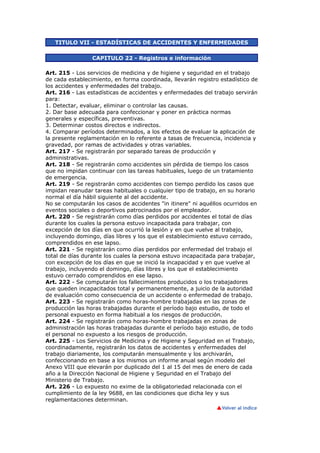 TITULO VII - ESTADÍSTICAS DE ACCIDENTES Y ENFERMEDADES
CAPITULO 22 - Registros e información
Art. 215 - Los servicios de medicina y de higiene y seguridad en el trabajo
de cada establecimiento, en forma coordinada, llevarán registro estadístico de
los accidentes y enfermedades del trabajo.
Art. 216 - Las estadísticas de accidentes y enfermedades del trabajo servirán
para:
1. Detectar, evaluar, eliminar o controlar las causas.
2. Dar base adecuada para confeccionar y poner en práctica normas
generales y específicas, preventivas.
3. Determinar costos directos e indirectos.
4. Comparar períodos determinados, a los efectos de evaluar la aplicación de
la presente reglamentación en lo referente a tasas de frecuencia, incidencia y
gravedad, por ramas de actividades y otras variables.
Art. 217 - Se registrarán por separado tareas de producción y
administrativas.
Art. 218 - Se registrarán como accidentes sin pérdida de tiempo los casos
que no impidan continuar con las tareas habituales, luego de un tratamiento
de emergencia.
Art. 219 - Se registrarán como accidentes con tiempo perdido los casos que
impidan reanudar tareas habituales o cualquier tipo de trabajo, en su horario
normal el día hábil siguiente al del accidente.
No se computarán los casos de accidentes "in itinere" ni aquéllos ocurridos en
eventos sociales o deportivos patrocinados por el empleador.
Art. 220 - Se registrarán como días perdidos por accidentes el total de días
durante los cuales la persona estuvo incapacitada para trabajar, con
excepción de los días en que ocurrió la lesión y en que vuelve al trabajo,
incluyendo domingo, días libres y los que el establecimiento estuvo cerrado,
comprendidos en ese lapso.
Art. 221 - Se registrarán como días perdidos por enfermedad del trabajo el
total de días durante los cuales la persona estuvo incapacitada para trabajar,
con excepción de los días en que se inició la incapacidad y en que vuelve al
trabajo, incluyendo el domingo, días libres y los que el establecimiento
estuvo cerrado comprendidos en ese lapso.
Art. 222 - Se computarán los fallecimientos producidos o los trabajadores
que queden incapacitados total y permanentemente, a juicio de la autoridad
de evaluación como consecuencia de un accidente o enfermedad de trabajo.
Art. 223 - Se registrarán como horas-hombre trabajadas en las zonas de
producción las horas trabajadas durante el período bajo estudio, de todo el
personal expuesto en forma habitual a los riesgos de producción.
Art. 224 - Se registrarán como horas-hombre trabajadas en zonas de
administración las horas trabajadas durante el período bajo estudio, de todo
el personal no expuesto a los riesgos de producción.
Art. 225 - Los Servicios de Medicina y de Higiene y Seguridad en el Trabajo,
coordinadamente, registrarán los datos de accidentes y enfermedades del
trabajo diariamente, los computarán mensualmente y los archivarán,
confeccionando en base a los mismos un informe anual según modelo del
Anexo VIII que elevarán por duplicado del 1 al 15 del mes de enero de cada
año a la Dirección Nacional de Higiene y Seguridad en el Trabajo del
Ministerio de Trabajo.
Art. 226 - Lo expuesto no exime de la obligatoriedad relacionada con el
cumplimiento de la ley 9688, en las condiciones que dicha ley y sus
reglamentaciones determinan.
 