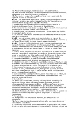 4.3. Actuar en tareas de promoción de salud y educación sanitaria.
4.4. Realizar tareas de archivo y mantenimiento de la documentación médica,
colaborando en la obtención de datos estadísticos.
4.5. Acompañar y asegurar la recepción del enfermo o accidentado, de
urgencia, en caso de ser evacuado.
Art. 22 - Los Servicios de Medicina del Trabajo Externos tendrán las mismas
misiones y funciones que los Servicios de Medicina del Trabajo Internos y
cumplimentarán los siguientes requisitos mínimos:
1. Deberán estar inscriptos en el registro habilitado para tal fin en el
Ministerio de Bienestar Social - Secretaría de Salud Pública.
2. Deberán contar con médicos del trabajo y enfermeros en la misma cantidad
mínima que se establece para los servicios internos.
3. Deberán contar con medios de comunicación y de transporte que faciliten
el desempeño de las tareas.
4. Sus oficinas y consultorios cumplirán con las condiciones mínimas exigidas
a los servicios internos.
Art. 23 - Los exámenes en salud serán los siguientes: de ingreso, de
adaptación, periódicos, previos a una transferencia de actividad, posteriores a
una ausencia prolongada y previos al retiro del establecimiento.
Art. 24 - El examen médico de ingreso tendrá como propósito asegurar que
el postulante reúna las condiciones psicofísicas que su trabajo requerirá,
sirviendo para orientarlo hacia tareas que no sean causales de perjuicio para
su salud y estén acordes con sus aptitudes. El examen se ajustará a lo
siguiente:
1. Examen clínico completo que incluirá la agudeza visual de ambos ojos por
separado y audiometría en los casos de trabajo en ambientes ruidosos, todo
lo cual se asentará en una ficha según modelo del Ministerio de Bienestar
Social - Secretaría de Salud Pública y que integrará el legajo médico.
2. Radiografía panorámica de tórax y abreugrafía, fehacientemente
identificadas mediante tipos de plomo o procedimiento similar.
3. Intradermorreacción de Mantoux inoculando tuberculina purificada, en caso
de no haber sido cumplimentada la ley 14837 de vacunación antituberculosa y
su decreto reglamentario 9217/60 y vacunación BCG si fuera necesario.
4. Exámenes de laboratorio que comprenderán como mínimo: análisis
completo de orina, eritrosedimentación, hemograma, glucemia, azoemia,
reacciones para investigar sífilis y Chagas Mazza y, en las industrias de la
carne, investigación de brucelosis.
5. Exámenes clínicos y complementarios, con la frecuencia que se detalla, se
practicarán en los siguientes casos especiales o cuando se trabaje o se
sospeche contaminación con:
6. Semestrales.
6.1. Berilio y sus compuestos, cromo y sus compuestos, benceno y sus
homólogos, fósforo blanco, derivados nitrados, aminados, fenólicos y
halogenados de hidrocarburos aromáticos y alifáticos, sulfuro de carbono,
herramientas manuales de aire comprimido que produzcan vibraciones,
hiperpresión e hipopresión barométrica, sustancias pulverulentas, flúor y sus
compuestos, sustancias carcinogénicas y radiaciones ionizantes.
6.2. Conductores de automotores internos del establecimiento, de grúas o que
operen maquinarias que puedan significar riesgos para sí, terceros o
instalaciones.
7. Trimestrales.
7.1. Manganeso y sus compuestos, mercurio, sus amalgamas y sus
compuestos.
7.2. Plomo y sus compuestos, examen al mes, a los tres meses de ingreso y
ulteriormente semestrales.
8. Expuestos a nivel sonoro continuo equivalente de 85 dB (A) o más, al mes
de ingreso, a los seis meses y posteriormente cada año, debiendo efectuar las
 