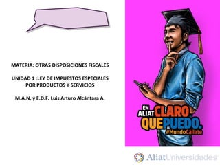 MATERIA: OTRAS DISPOSICIONES FISCALES
UNIDAD 1 :LEY DE IMPUESTOS ESPECIALES
POR PRODUCTOS Y SERVICIOS
M.A.N. y E.D.F. Luis Arturo Alcántara A.
 