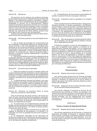 12622                                               Viernes 23 marzo 2007                                       BOE núm. 71

Artículo 59. Vacaciones.                                            d) La identificación de las personas responsables de
                                                                 atender a quienes formulen una queja o denuncia.
    Sin perjuicio de las mejoras que pudieran derivarse
de acuerdos suscritos entre la Administración General del        Artículo 63. Evaluación sobre la igualdad en el empleo
Estado o los organismos públicos vinculados o depen-                 público.
dientes de ella con la representación de los empleados y
empleadas al servicio de la Administración Pública,                   Todos los Departamentos Ministeriales y Organismos
cuando el periodo de vacaciones coincida con una incapa-         Públicos remitirán, al menos anualmente, a los Ministe-
cidad temporal derivada del embarazo, parto o lactancia          rios de Trabajo y Asuntos Sociales y de Administraciones
natural, o con el permiso de maternidad, o con su amplia-        Públicas, información relativa a la aplicación efectiva en
ción por lactancia, la empleada pública tendrá derecho a         cada uno de ellos del principio de igualdad entre mujeres
disfrutar las vacaciones en fecha distinta, aunque haya          y hombres, con especificación, mediante la desagrega-
terminado el año natural al que correspondan.                    ción por sexo de los datos, de la distribución de su planti-
    Gozarán de este mismo derecho quienes estén disfru-          lla, grupo de titulación, nivel de complemento de destino
tando de permiso de paternidad.
                                                                 y retribuciones promediadas de su personal.
Artículo 60. Acciones positivas en las actividades de for-
    mación.                                                      Artículo 64. Plan de Igualdad en la Administración Gene-
                                                                     ral del Estado y en los organismos públicos vincula-
    1. Con el objeto de actualizar los conocimientos de              dos o dependientes de ella.
los empleados y empleadas públicas, se otorgará prefe-
rencia, durante un año, en la adjudicación de plazas para            El Gobierno aprobará, al inicio de cada legislatura, un
participar en los cursos de formación a quienes se hayan         Plan para la Igualdad entre mujeres y hombres en la
incorporado al servicio activo procedentes del permiso de        Administración General del Estado y en los organismos
maternidad o paternidad, o hayan reingresado desde la            públicos vinculados o dependientes de ella. El Plan esta-
situación de excedencia por razones de guarda legal y            blecerá los objetivos a alcanzar en materia de promoción
atención a personas mayores dependientes o personas              de la igualdad de trato y oportunidades en el empleo
con discapacidad.                                                público, así como las estrategias o medidas a adoptar
    2. Con el fin de facilitar la promoción profesional de las   para su consecución. El Plan será objeto de negociación,
empleadas públicas y su acceso a puestos directivos en la        y en su caso acuerdo, con la representación legal de los
Administración General del Estado y en los organismos            empleados públicos en la forma que se determine en la
públicos vinculados o dependientes de ella, en las convoca-      legislación sobre negociación colectiva en la Administra-
torias de los correspondientes cursos de formación se reser-     ción Pública y su cumplimiento será evaluado anualmente
vará al menos un 40% de las plazas para su adjudicación a        por el Consejo de Ministros.
aquéllas que reúnan los requisitos establecidos.
                                                                                        CAPÍTULO IV
Artículo 61. Formación para la igualdad.
                                                                                      Fuerzas Armadas
    1. Todas las pruebas de acceso al empleo público de
la Administración General del Estado y de los organismos         Artículo 65.   Respeto del principio de igualdad.
públicos vinculados o dependientes de ella contemplarán
el estudio y la aplicación del principio de igualdad entre           Las normas sobre personal de las Fuerzas Armadas
mujeres y hombres en los diversos ámbitos de la función          procurarán la efectividad del principio de igualdad entre
pública.                                                         mujeres y hombres, en especial en lo que se refiere al
    2. La Administración General del Estado y los orga-          régimen de acceso, formación, ascensos, destinos y situa-
nismos públicos vinculados o dependientes de ella impar-         ciones administrativas.
tirán cursos de formación sobre la igualdad de trato y
oportunidades entre mujeres y hombres y sobre preven-
ción de la violencia de género, que se dirigirán a todo su       Artículo 66. Aplicación de las normas referidas al perso-
personal.                                                            nal de las Administraciones públicas.

Artículo 62. Protocolo de actuación frente al acoso                  Las normas referidas al personal al servicio de las
    sexual y al acoso por razón de sexo.                         Administraciones públicas en materia de igualdad, pre-
                                                                 vención de la violencia de género y conciliación de la vida
    Para la prevención del acoso sexual y del acoso por          personal, familiar y profesional serán de aplicación en las
razón de sexo, las Administraciones públicas negociarán          Fuerzas Armadas, con las adaptaciones que resulten
con la representación legal de las trabajadoras y trabaja-       necesarias y en los términos establecidos en su norma-
dores, un protocolo de actuación que comprenderá, al             tiva específica.
menos, los siguientes principios:
    a) El compromiso de la Administración General del                                    CAPÍTULO V
Estado y de los organismos públicos vinculados o depen-
dientes de ella de prevenir y no tolerar el acoso sexual y              Fuerzas y Cuerpos de Seguridad del Estado
el acoso por razón de sexo.
    b) La instrucción a todo el personal de su deber de          Artículo 67. Respeto del principio de igualdad.
respetar la dignidad de las personas y su derecho a la
intimidad, así como la igualdad de trato entre mujeres y             Las normas reguladoras de las Fuerzas y Cuerpos de
hombres.                                                         Seguridad del Estado promoverán la igualdad efectiva
    c) El tratamiento reservado de las denuncias de              entre mujeres y hombres, impidiendo cualquier situación
hechos que pudieran ser constitutivos de acoso sexual o          de discriminación profesional, especialmente, en el sis-
de acoso por razón de sexo, sin perjuicio de lo establecido      tema de acceso, formación, ascensos, destinos y situacio-
en la normativa de régimen disciplinario.                        nes administrativas.
 