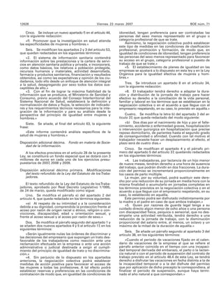 12628                                              Viernes 23 marzo 2007                                       BOE núm. 71

    Cinco. Se incluye un nuevo apartado f) en el artículo 44,   idoneidad, tengan preferencia para ser contratadas las
con la siguiente redacción:                                     personas del sexo menos representado en el grupo o
    «f) Promover que la investigación en salud atienda          categoría profesional de que se trate.
las especificidades de mujeres y hombres.»                          Asimismo, la negociación colectiva podrá establecer
                                                                este tipo de medidas en las condiciones de clasificación
    Seis. Se modifican los apartados 2 y 3 del artículo 53,     profesional, promoción y formación, de modo que, en
que quedan redactados en los siguientes términos:               igualdad de condiciones de idoneidad, tengan preferencia
    «2. El sistema de información sanitaria contendrá           las personas del sexo menos representado para favorecer
información sobre las prestaciones y la cartera de servi-       su acceso en el grupo, categoría profesional o puesto de
cios en atención sanitaria pública y privada, e incorporará,    trabajo de que se trate.»
como datos básicos, los relativos a población protegida,            «5. El establecimiento de planes de igualdad en las
recursos humanos y materiales, actividad desarrollada,          empresas se ajustará a lo dispuesto en esta ley y en la Ley
farmacia y productos sanitarios, financiación y resultados      Orgánica para la igualdad efectiva de mujeres y hom-
obtenidos, así como las expectativas y opinión de los ciu-      bres.»
dadanos, todo ello desde un enfoque de atención integral
a la salud, desagregando por sexo todos los datos sus-              Tres. Se introduce un apartado 8 en el artículo 34,
ceptibles de ello.»                                             con la siguiente redacción:
    «3. Con el fin de lograr la máxima fiabilidad de la             «8. El trabajador tendrá derecho a adaptar la dura-
información que se produzca, el Ministerio de Sanidad y         ción y distribución de la jornada de trabajo para hacer
Consumo, previo acuerdo del Consejo Interterritorial del        efectivo su derecho a la conciliación de la vida personal,
Sistema Nacional de Salud, establecerá la definición y          familiar y laboral en los términos que se establezcan en la
normalización de datos y flujos, la selección de indicado-      negociación colectiva o en el acuerdo a que llegue con el
res y los requerimientos técnicos necesarios para la inte-      empresario respetando, en su caso, lo previsto en aquélla.»
gración de la información y para su análisis desde la
perspectiva del principio de igualdad entre mujeres y               Cuatro. Se modifica la letra b) del apartado 3 del ar-
hombres.»                                                       tículo 37, que queda redactado del modo siguiente:
    Siete. Se añade, al final del artículo 63, la siguiente         «b) Dos días por el nacimiento de hijo y por el falle-
frase:                                                          cimiento, accidente o enfermedad graves, hospitalización
                                                                o intervención quirúrgica sin hospitalización que precise
    «Este informe contendrá análisis específicos de la          reposo domiciliario, de parientes hasta el segundo grado
salud de mujeres y hombres.»                                    de consanguinidad o afinidad. Cuando con tal motivo el
                                                                trabajador necesite hacer un desplazamiento al efecto, el
Disposición adicional décima. Fondo en materia de Socie-        plazo será de cuatro días.»
   dad de la información.
                                                                    Cinco. Se modifican el apartado 4 y el párrafo pri-
    A los efectos previstos en el artículo 28 de la presente    mero del apartado 5 del artículo 37, quedando redactados
Ley, se constituirá un fondo especial que se dotará con 3       en los siguientes términos:
millones de euros en cada uno de los ejercicios presu-              «4. Las trabajadoras, por lactancia de un hijo menor
puestarios de 2007, 2008 y 2009.                                de nueve meses, tendrán derecho a una hora de ausencia
                                                                del trabajo, que podrán dividir en dos fracciones. La dura-
Disposición adicional décimo primera. Modificaciones            ción del permiso se incrementará proporcionalmente en
   del texto refundido de la Ley del Estatuto de los Traba-     los casos de parto múltiple.
   jadores.                                                         La mujer, por su voluntad, podrá sustituir este dere-
                                                                cho por una reducción de su jornada en media hora con la
    El texto refundido de la Ley del Estatuto de los Traba-     misma finalidad o acumularlo en jornadas completas en
jadores, aprobado por Real Decreto Legislativo 1/1995,          los términos previstos en la negociación colectiva o en el
de 24 de marzo, queda modificado como sigue:                    acuerdo a que llegue con el empresario respetando, en su
    Uno. Se modifica el párrafo e) del apartado 2 del           caso, lo establecido en aquélla.
artículo 4, que queda redactado en los términos siguientes:         Este permiso podrá ser disfrutado indistintamente por
                                                                la madre o el padre en caso de que ambos trabajen.»
    «e) Al respeto de su intimidad y a la consideración
debida a su dignidad, comprendida la protección frente al           «5. Quien por razones de guarda legal tenga a su
acoso por razón de origen racial o étnico, religión o con-      cuidado directo algún menor de ocho años o una persona
vicciones, discapacidad, edad u orientación sexual, y           con discapacidad física, psíquica o sensorial, que no des-
frente al acoso sexual y al acoso por razón de sexo.»           empeñe una actividad retribuida, tendrá derecho a una
                                                                reducción de la jornada de trabajo, con la disminución
    Dos. Se modifica el párrafo segundo del apartado 1 y        proporcional del salario entre, al menos, un octavo y un
se añaden dos nuevos apartados 4 y 5 al artículo 17, en los     máximo de la mitad de la duración de aquélla.»
siguientes términos:
                                                                    Seis. Se añade un párrafo segundo al apartado 3 del
    «Serán igualmente nulas las órdenes de discriminar y        artículo 38, en los siguientes términos:
las decisiones del empresario que supongan un trato des-
favorable de los trabajadores como reacción ante una                «Cuando el período de vacaciones fijado en el calen-
reclamación efectuada en la empresa o ante una acción           dario de vacaciones de la empresa al que se refiere el
administrativa o judicial destinada a exigir el cumpli-         párrafo anterior coincida en el tiempo con una incapaci-
miento del principio de igualdad de trato y no discrimina-      dad temporal derivada del embarazo, el parto o la lactan-
ción.»                                                          cia natural o con el período de suspensión del contrato de
    «4. Sin perjuicio de lo dispuesto en los apartados          trabajo previsto en el artículo 48.4 de esta Ley, se tendrá
anteriores, la negociación colectiva podrá establecer           derecho a disfrutar las vacaciones en fecha distinta a la de
medidas de acción positiva para favorecer el acceso de          la incapacidad temporal o a la del disfrute del permiso
las mujeres a todas las profesiones. A tal efecto podrá         que por aplicación de dicho precepto le correspondiera, al
establecer reservas y preferencias en las condiciones de        finalizar el período de suspensión, aunque haya termi-
contratación de modo que, en igualdad de condiciones de         nado el año natural a que correspondan.»
 