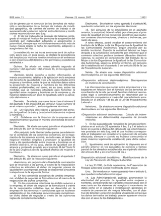 BOE núm. 71                                        Viernes 23 marzo 2007                                               12631

cia de género por el ejercicio de los derechos de reduc-           Diecinueve. Se añade un nuevo apartado 6 al artículo 90,
ción o reordenación de su tiempo de trabajo, de movili-         quedando redactado, en los siguientes términos:
dad geográfica, de cambio de centro de trabajo o de
                                                                    «6. Sin perjuicio de lo establecido en el apartado
suspensión de la relación laboral, en los términos y condi-
ciones reconocidos en esta Ley.                                 anterior, la autoridad laboral velará por el respeto al prin-
    c) El de los trabajadores después de haberse reinte-        cipio de igualdad en los convenios colectivos que pudie-
grado al trabajo al finalizar los períodos de suspensión del    ran contener discriminaciones, directas o indirectas, por
contrato por maternidad, adopción o acogimiento o               razón de sexo.
paternidad, siempre que no hubieran transcurrido más de             A tales efectos, podrá recabar el asesoramiento del
nueve meses desde la fecha de nacimiento, adopción o            Instituto de la Mujer o de los Organismos de Igualdad de
acogimiento del hijo.                                           las Comunidades Autónomas, según proceda por su
                                                                ámbito territorial. Cuando la autoridad laboral se haya
    Lo establecido en las letras anteriores será de aplica-     dirigido a la jurisdicción competente por entender que el
ción, salvo que, en esos casos, se declare la procedencia       convenio colectivo pudiera contener cláusulas discrimi-
del despido por motivos no relacionados con el embarazo         natorias, lo pondrá en conocimiento del Instituto de la
o con el ejercicio del derecho a los permisos y excedencia      Mujer o de los Organismos de Igualdad de las Comunida-
señalados.»                                                     des Autónomas, según su ámbito territorial, sin perjuicio
    Quince. Se añade un nuevo párrafo segundo al                de lo establecido en el apartado 3 del artículo 95 de la Ley
número 1 del apartado 1 del artículo 64, en los siguientes      de Procedimiento Laboral.»
términos:                                                          Veinte. Se añade una nueva disposición adicional
    «También tendrá derecho a recibir información, al           decimoséptima, en los siguientes términos:
menos anualmente, relativa a la aplicación en la empresa
del derecho de igualdad de trato y de oportunidades entre       «Disposición adicional decimoséptima. Discrepancias
mujeres y hombres, entre la que se incluirán datos sobre           en materia de conciliación.
la proporción de mujeres y hombres en los diferentes
niveles profesionales, así como, en su caso, sobre las              Las discrepancias que surjan entre empresarios y tra-
medidas que se hubieran adoptado para fomentar la               bajadores en relación con el ejercicio de los derechos de
igualdad entre mujeres y hombres en la empresa y, de            conciliación de la vida personal, familiar y laboral recono-
haberse establecido un plan de igualdad, sobre la aplica-       cidos legal o convencionalmente se resolverán por la
ción del mismo.»                                                jurisdicción competente a través del procedimiento esta-
                                                                blecido en el artículo 138 bis de la Ley de Procedimiento
    Dieciséis. Se añade una nueva letra c) en el número 9       Laboral.»
del apartado 1 del artículo 64, así como un nuevo número 13
en el mismo apartado 1, en los siguientes términos:                Veintiuno. Se añade una nueva disposición adicional
    «c) De vigilancia del respeto y aplicación del princi-      decimoctava, en los siguientes términos:
pio de igualdad de trato y de oportunidades entre mujeres
y hombres.»                                                     «Disposición adicional decimoctava. Cálculo de indem-
    «13. Colaborar con la dirección de la empresa en el            nizaciones en determinados supuestos de jornada
establecimiento y puesta en marcha de medidas de conci-            reducida.
liación.»
                                                                    1. En los supuestos de reducción de jornada contem-
    Diecisiete. Se añade un nuevo párrafo en el apartado 1      plados en el artículo 37, apartados 4 bis, 5 y 7 el salario a
del artículo 85, con la redacción siguiente:                    tener en cuenta a efectos del cálculo de las indemnizacio-
    «Sin perjuicio de la libertad de las partes para determi-   nes previstas en esta Ley, será el que hubiera correspon-
nar el contenido de los convenios colectivos, en la nego-       dido al trabajador sin considerar la reducción de jornada
ciación de los mismos existirá, en todo caso, el deber de       efectuada, siempre y cuando no hubiera transcurrido el
negociar medidas dirigidas a promover la igualdad de            plazo máximo legalmente establecido para dicha reduc-
trato y de oportunidades entre mujeres y hombres en el          ción.
ámbito laboral o, en su caso, planes de igualdad con el             2. Igualmente, será de aplicación lo dispuesto en el
alcance y contenido previsto en el capítulo III del Título IV   párrafo anterior en los supuestos de ejercicio a tiempo
de la Ley Orgánica para la igualdad efectiva de mujeres y       parcial de los derechos establecidos en el párrafo décimo
hombres.»                                                       del artículo 48.4 y en el artículo 48 bis.»
     Dieciocho. Se añade un nuevo párrafo en el apartado 2
                                                                Disposición adicional duodécima. Modificaciones de la
del artículo 85, con la redacción siguiente:
                                                                   Ley de Prevención de Riesgos Laborales.
     «Asimismo, sin perjuicio de la libertad de contratación
que se reconoce a las partes, a través de la negociación           La Ley 31/1995, de 8 de noviembre, de Prevención de
colectiva se articulará el deber de negociar planes de          Riesgos Laborales queda modificada como sigue:
igualdad en las empresas de más de doscientos cincuenta
trabajadores de la siguiente forma:                                Uno. Se introduce un nuevo apartado 4 en el artículo 5,
                                                                que quedará redactado como sigue:
     a) En los convenios colectivos de ámbito empresa-
rial, el deber de negociar se formalizará en el marco de la         «4. Las Administraciones públicas promoverán la
negociación de dichos convenios.                                efectividad del principio de igualdad entre mujeres y
     b) En los convenios colectivos de ámbito superior a        hombres, considerando las variables relacionadas con el
la empresa, el deber de negociar se formalizará a través        sexo tanto en los sistemas de recogida y tratamiento de
de la negociación colectiva que se desarrolle en la             datos como en el estudio e investigación generales en
empresa en los términos y condiciones que se hubieran           materia de prevención de riesgos laborales, con el obje-
establecido en los indicados convenios para cumplimen-          tivo de detectar y prevenir posibles situaciones en las que
tar dicho deber de negociar a través de las oportunas           los daños derivados del trabajo puedan aparecer vincula-
reglas de complementariedad.»                                   dos con el sexo de los trabajadores.»
 