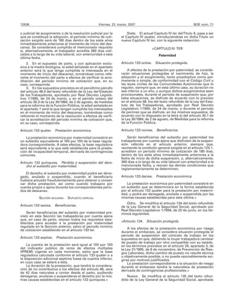 12636                                              Viernes 23 marzo 2007                                       BOE núm. 71

o judicial de acogimiento o de la resolución judicial por la       Siete. El actual Capítulo IV ter del Título II, pasa a ser
que se constituye la adopción, el período mínimo de coti-      el Capítulo IV quater, introduciéndose en dicho Título un
zación exigido será de 180 días dentro de los siete años       nuevo Capítulo IV ter, con la siguiente redacción:
inmediatamente anteriores al momento de inicio del des-
canso. Se considerará cumplido el mencionado requisito                                «CAPÍTULO IV TER
si, alternativamente, el trabajador acredita 360 días coti-
zados a lo largo de su vida laboral, con anterioridad a esta                             Paternidad
última fecha.
    2. En el supuesto de parto, y con aplicación exclu-        Artículo 133 octies.    Situación protegida.
siva a la madre biológica, la edad señalada en el apartado
anterior será la que tenga cumplida la interesada en el            A efectos de la prestación por paternidad, se conside-
momento de inicio del descanso, tomándose como refe-           rarán situaciones protegidas el nacimiento de hijo, la
rente el momento del parto a efectos de verificar la acre-     adopción y el acogimiento, tanto preadoptivo como per-
ditación del período mínimo de cotización que, en su           manente o simple, de conformidad con el Código Civil o
caso, corresponda.                                             las leyes civiles de las Comunidades Autónomas que lo
    3. En los supuestos previstos en el penúltimo párrafo      regulen, siempre que, en este último caso, su duración no
del artículo 48.4 del texto refundido de la Ley del Estatuto   sea inferior a un año, y aunque dichos acogimientos sean
de los Trabajadores, aprobado por Real Decreto Legisla-        provisionales, durante el período de suspensión que, por
tivo 1/1995, de 24 de marzo, y en el párrafo octavo del        tales situaciones, se disfrute de acuerdo con lo previsto
artículo 30.3 de la Ley 30/1984, de 2 de agosto, de medidas    en el artículo 48. bis del texto refundido de la Ley del Esta-
para la reforma de la Función Pública, la edad señalada en     tuto de los Trabajadores, aprobado por Real Decreto
el apartado 1 será la que tengan cumplida los interesados      Legislativo 1/1995, de 24 de marzo, o durante el período
en el momento de inicio del descanso, tomándose como           de permiso que se disfrute, en los mismos supuestos, de
referente el momento de la resolución a efectos de verifi-     acuerdo con lo dispuesto en la letra a) del artículo 30.1 de
car la acreditación del período mínimo de cotización que,      la Ley 30/1984, de 2 de agosto, de Medidas para la reforma
en su caso, corresponda.                                       de la Función Pública.

Artículo 133 quáter. Prestación económica.                     Artículo 133 nonies. Beneficiarios.

    La prestación económica por maternidad consistirá en           Serán beneficiarios del subsidio por paternidad los
un subsidio equivalente al 100 por 100 de la base regula-      trabajadores por cuenta ajena que disfruten de la suspen-
dora correspondiente. A tales efectos, la base reguladora      sión referida en el artículo anterior, siempre que,
será equivalente a la que esté establecida para la presta-     reuniendo la condición general exigida en el artículo 124.1,
ción de incapacidad temporal, derivada de contingencias        acrediten un período mínimo de cotización de 180 días,
comunes.                                                       dentro de los siete años inmediatamente anteriores a la
                                                               fecha de inicio de dicha suspensión, o, alternativamente,
Artículo 133 quinquies. Pérdida o suspensión del dere-         360 días a lo largo de su vida laboral con anterioridad a la
    cho al subsidio por maternidad.                            mencionada fecha, y reúnan las demás condiciones que
                                                               reglamentariamente se determinen.
   El derecho al subsidio por maternidad podrá ser dene-
gado, anulado o suspendido, cuando el beneficiario             Artículo 133 decies. Prestación económica.
hubiera actuado fraudulentamente para obtener o conser-
var dicha prestación, así como cuando trabajara por               La prestación económica por paternidad consistirá en
cuenta propia o ajena durante los correspondientes perío-      un subsidio que se determinará en la forma establecida
dos de descanso.                                               por el artículo 133 quater para la prestación por materni-
                                                               dad, y podrá ser denegada, anulada o suspendida por las
            SECCIÓN SEGUNDA.   SUPUESTO ESPECIAL               mismas causas establecidas para esta última.»
                                                                   Ocho. Se modifica el artículo 134 del texto refundido
Artículo 133 sexies. Beneficiarias.                            de la Ley General de la Seguridad Social, aprobado por
                                                               Real Decreto-Legislativo 1/1994, de 20 de junio, en los tér-
    Serán beneficiarias del subsidio por maternidad pre-       minos siguientes:
visto en esta Sección las trabajadoras por cuenta ajena
que, en caso de parto, reúnan todos los requisitos esta-       «Artículo 134. Situación protegida.
blecidos para acceder a la prestación por maternidad
regulada en la Sección anterior, salvo el período mínimo
de cotización establecido en el artículo 133 ter.                  A los efectos de la prestación económica por riesgo
                                                               durante el embarazo, se considera situación protegida el
                                                               periodo de suspensión del contrato de trabajo en los
Artículo 133 septies. Prestación económica.                    supuestos en que, debiendo la mujer trabajadora cambiar
                                                               de puesto de trabajo por otro compatible con su estado,
    La cuantía de la prestación será igual al 100 por 100      en los términos previstos en el artículo 26, apartado 3, de
del indicador público de renta de efectos múltiples            la Ley 31/1995, de 8 de noviembre, de Prevención de Ries-
(IPREM) vigente en cada momento, salvo que la base             gos Laborales, dicho cambio de puesto no resulte técnica
reguladora calculada conforme al artículo 133 quater o a       u objetivamente posible, o no pueda razonablemente exi-
la disposición adicional séptima fuese de cuantía inferior,    girse por motivos justificados.
en cuyo caso se estará a ésta.                                     La prestación correspondiente a la situación de riesgo
    La duración de la prestación, que tendrá la considera-     durante el embarazo tendrá la naturaleza de prestación
ción de no contributiva a los efectos del artículo 86, será    derivada de contingencias profesionales.»
de 42 días naturales a contar desde el parto, pudiendo
denegarse, anularse o suspenderse el derecho por la mis-          Nueve. Se modifica el artículo 135 del texto refun-
mas causas establecidas en el artículo 133 quinquies.»         dido de la Ley General de la Seguridad Social, aprobado
 