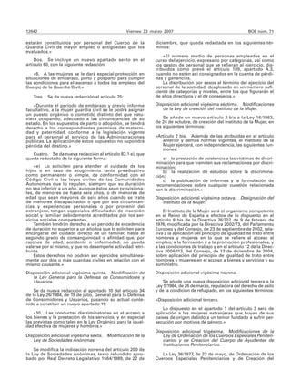 12642                                              Viernes 23 marzo 2007                                      BOE núm. 71

estarán constituidos por personal del Cuerpo de la             diciembre, que queda redactada en los siguientes tér-
Guardia Civil de mayor empleo o antigüedad que los             minos:
evaluados.»
                                                                   «El número medio de personas empleadas en el
    Dos. Se incluye un nuevo apartado sexto en el              curso del ejercicio, expresado por categorías, así como
artículo 60, con la siguiente redacción:                       los gastos de personal que se refieran al ejercicio, dis-
                                                               tribuidos como prevé el artículo 189, apartado A.3,
    «6. A las mujeres se le dará especial protección en        cuando no estén así consignados en la cuenta de pérdi-
situaciones de embarazo, parto y posparto para cumplir         das y ganancias.
las condiciones para el ascenso a todos los empleos del            La distribución por sexos al término del ejercicio del
Cuerpo de la Guardia Civil.»                                   personal de la sociedad, desglosado en un número sufi-
                                                               ciente de categorías y niveles, entre los que figurarán el
   Tres.   Se da nueva redacción al artículo 75:               de altos directivos y el de consejeros.»

    «Durante el período de embarazo y previo informe           Disposición adicional vigésima séptima. Modificaciones
facultativo, a la mujer guardia civil se le podrá asignar         de la Ley de creación del Instituto de la Mujer.
un puesto orgánico o cometido distinto del que estu-
viera ocupando, adecuado a las circunstancias de su                Se añade un nuevo artículo 2 bis a la Ley 16/1983,
estado. En los supuestos de parto o adopción, se tendrá        de 24 de octubre, de creación del Instituto de la Mujer, en
derecho a los correspondientes permisos de materni-            los siguientes términos:
dad y paternidad, conforme a la legislación vigente
para el personal al servicio de las Administraciones           «Artículo 2 bis. Además de las atribuidas en el artículo
públicas. La aplicación de estos supuestos no supondrá            anterior y demás normas vigentes, el Instituto de la
pérdida del destino.»                                             Mujer ejercerá, con independencia, las siguientes fun-
                                                                  ciones:
   Cuatro. Se da nueva redacción al artículo 83.1 e), que
queda redactado de la siguiente forma:                             a) la prestación de asistencia a las víctimas de discri-
                                                               minación para que tramiten sus reclamaciones por discri-
    «e) Lo soliciten para atender al cuidado de los            minación;
hijos o en caso de acogimiento tanto preadoptivo                   b) la realización de estudios sobre la discrimina-
como permanente o simple, de conformidad con el                ción;
Código Civil o las leyes civiles de las Comunidades                c) la publicación de informes y la formulación de
Autónomas que lo regulen, siempre que su duración              recomendaciones sobre cualquier cuestión relacionada
no sea inferior a un año, aunque éstos sean provisiona-        con la discriminación.»
les, de menores de hasta seis años, o de menores de
edad que sean mayores de seis años cuando se trate             Disposición adicional vigésima octava. Designación del
de menores discapacitados o que por sus circunstan-               Instituto de la Mujer.
cias y experiencias personales o por provenir del
extranjero, tengan especiales dificultades de inserción            El Instituto de la Mujer será el organismo competente
social y familiar debidamente acreditados por los ser-         en el Reino de España a efectos de lo dispuesto en el
vicios sociales competentes.                                   artículo 8 bis de la Directiva 76/207, de 9 de febrero de
    También tendrán derecho a un período de excedencia         1976, modificada por la Directiva 2002/73, del Parlamento
de duración no superior a un año los que lo soliciten para     Europeo y del Consejo, de 23 de septiembre de 2002, rela-
encargarse del cuidado directo de un familiar, hasta el        tiva a la aplicación del principio de igualdad de trato entre
segundo grado de consanguinidad o afinidad que, por            hombres y mujeres en lo que se refiere al acceso al
razones de edad, accidente o enfermedad, no pueda              empleo, a la formación y a la promoción profesionales, y
valerse por sí mismo, y que no desempeñe actividad retri-      a las condiciones de trabajo y en el artículo 12 de la Direc-
buida.                                                         tiva 2004/113, del Consejo, de 13 de diciembre de 2004,
    Estos derechos no podrán ser ejercidos simultánea-         sobre aplicación del principio de igualdad de trato entre
mente por dos o más guardias civiles en relación con el        hombres y mujeres en el acceso a bienes y servicios y su
mismo causante.»                                               suministro.
Disposición adicional vigésima quinta. Modificación de         Disposición adicional vigésima novena.
   la Ley General para la Defensa de Consumidores y
   Usuarios.                                                       Se añade una nueva disposición adicional tercera a la
                                                               Ley 5/1984, de 26 de marzo, reguladora del derecho de asilo
    Se da nueva redacción al apartado 10 del artículo 34       y de la condición de refugiado, en los siguientes términos:
de la Ley 26/1984, de 19 de julio, General para la Defensa
de Consumidores y Usuarios, pasando su actual conte-           «Disposición adicional tercera.
nido a constituir un nuevo apartado 11:
                                                                   Lo dispuesto en el apartado 1 del artículo 3 será de
    «10. Las conductas discriminatorias en el acceso a         aplicación a las mujeres extranjeras que huyan de sus
los bienes y la prestación de los servicios, y en especial     países de origen debido a un temor fundado a sufrir per-
las previstas como tales en la Ley Orgánica para la igual-     secución por motivos de género.»
dad efectiva de mujeres y hombres.»
                                                               Disposición adicional trigésima. Modificaciones de la
Disposición adicional vigésima sexta. Modificación de la          Ley de Ordenación de los Cuerpos Especiales Peniten-
   Ley de Sociedades Anónimas.                                    ciarios y de Creación del Cuerpo de Ayudantes de
                                                                  Instituciones Penitenciarias.
    Se modifica la indicación novena del artículo 200 de
la Ley de Sociedades Anónimas, texto refundido apro-              La Ley 36/1977, de 23 de mayo, de Ordenación de los
bado por Real Decreto Legislativo 1564/1989, de 22 de          Cuerpos Especiales Penitenciarios y de Creación del
 
