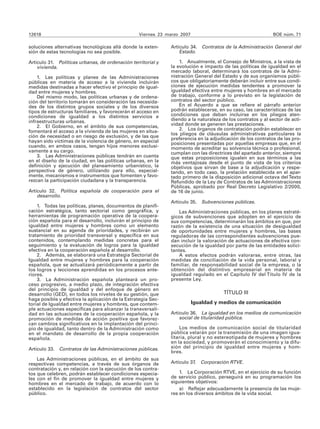 12618                                             Viernes 23 marzo 2007                                      BOE núm. 71

soluciones alternativas tecnológicas allá donde la exten-     Artículo 34. Contratos de la Administración General del
sión de estas tecnologías no sea posible.                         Estado.

Artículo 31. Políticas urbanas, de ordenación territorial y       1. Anualmente, el Consejo de Ministros, a la vista de
    vivienda.                                                 la evolución e impacto de las políticas de igualdad en el
                                                              mercado laboral, determinará los contratos de la Admi-
    1. Las políticas y planes de las Administraciones         nistración General del Estado y de sus organismos públi-
públicas en materia de acceso a la vivienda incluirán         cos que obligatoriamente deberán incluir entre sus condi-
medidas destinadas a hacer efectivo el principio de igual-    ciones de ejecución medidas tendentes a promover la
dad entre mujeres y hombres.                                  igualdad efectiva entre mujeres y hombres en el mercado
    Del mismo modo, las políticas urbanas y de ordena-        de trabajo, conforme a lo previsto en la legislación de
ción del territorio tomarán en consideración las necesida-    contratos del sector público.
des de los distintos grupos sociales y de los diversos            En el Acuerdo a que se refiere el párrafo anterior
tipos de estructuras familiares, y favorecerán el acceso en   podrán establecerse, en su caso, las características de las
condiciones de igualdad a los distintos servicios e           condiciones que deban incluirse en los pliegos aten-
infraestructuras urbanas.                                     diendo a la naturaleza de los contratos y al sector de acti-
    2. El Gobierno, en el ámbito de sus competencias,         vidad donde se generen las prestaciones.
fomentará el acceso a la vivienda de las mujeres en situa-        2. Los órganos de contratación podrán establecer en
                                                              los pliegos de cláusulas administrativas particulares la
ción de necesidad o en riesgo de exclusión, y de las que      preferencia en la adjudicación de los contratos de las pro-
hayan sido víctimas de la violencia de género, en especial    posiciones presentadas por aquellas empresas que, en el
cuando, en ambos casos, tengan hijos menores exclusi-         momento de acreditar su solvencia técnica o profesional,
vamente a su cargo.                                           cumplan con las directrices del apartado anterior, siempre
    3. Las Administraciones públicas tendrán en cuenta        que estas proposiciones igualen en sus términos a las
en el diseño de la ciudad, en las políticas urbanas, en la    más ventajosas desde el punto de vista de los criterios
definición y ejecución del planeamiento urbanístico, la       objetivos que sirvan de base a la adjudicación y respe-
perspectiva de género, utilizando para ello, especial-        tando, en todo caso, la prelación establecida en el apar-
mente, mecanismos e instrumentos que fomenten y favo-         tado primero de la disposición adicional octava del Texto
rezcan la participación ciudadana y la transparencia.         Refundido de la Ley de Contratos de las Administraciones
                                                              Públicas, aprobado por Real Decreto Legislativo 2/2000,
Artículo 32. Política española de cooperación para el         de 16 de junio.
    desarrollo.
                                                              Artículo 35.   Subvenciones públicas.
    1. Todas las políticas, planes, documentos de planifi-
cación estratégica, tanto sectorial como geográfica, y            Las Administraciones públicas, en los planes estraté-
herramientas de programación operativa de la coopera-         gicos de subvenciones que adopten en el ejercicio de
ción española para el desarrollo, incluirán el principio de   sus competencias, determinarán los ámbitos en que, por
igualdad entre mujeres y hombres como un elemento             razón de la existencia de una situación de desigualdad
sustancial en su agenda de prioridades, y recibirán un        de oportunidades entre mujeres y hombres, las bases
tratamiento de prioridad transversal y específica en sus      reguladoras de las correspondientes subvenciones pue-
contenidos, contemplando medidas concretas para el            dan incluir la valoración de actuaciones de efectiva con-
seguimiento y la evaluación de logros para la igualdad        secución de la igualdad por parte de las entidades solici-
efectiva en la cooperación española al desarrollo.            tantes.
    2. Además, se elaborará una Estrategia Sectorial de           A estos efectos podrán valorarse, entre otras, las
Igualdad entre mujeres y hombres para la cooperación          medidas de conciliación de la vida personal, laboral y
española, que se actualizará periódicamente a partir de       familiar, de responsabilidad social de la empresa, o la
los logros y lecciones aprendidas en los procesos ante-       obtención del distintivo empresarial en materia de
riores.                                                       igualdad regulado en el Capítulo IV del Título IV de la
    3. La Administración española planteará un pro-           presente Ley.
ceso progresivo, a medio plazo, de integración efectiva
del principio de igualdad y del enfoque de género en
desarrollo (GED), en todos los niveles de su gestión, que                             TÍTULO III
haga posible y efectiva la aplicación de la Estrategia Sec-
torial de Igualdad entre mujeres y hombres, que contem-                   Igualdad y medios de comunicación
ple actuaciones específicas para alcanzar la transversali-
dad en las actuaciones de la cooperación española, y la       Artículo 36. La igualdad en los medios de comunicación
promoción de medidas de acción positiva que favorez-              social de titularidad pública.
can cambios significativos en la implantación del princi-
pio de igualdad, tanto dentro de la Administración como           Los medios de comunicación social de titularidad
en el mandato de desarrollo de la propia cooperación          pública velarán por la transmisión de una imagen igua-
española.                                                     litaria, plural y no estereotipada de mujeres y hombres
                                                              en la sociedad, y promoverán el conocimiento y la difu-
Artículo 33. Contratos de las Administraciones públicas.      sión del principio de igualdad entre mujeres y hom-
                                                              bres.
    Las Administraciones públicas, en el ámbito de sus
respectivas competencias, a través de sus órganos de          Artículo 37. Corporación RTVE.
contratación y, en relación con la ejecución de los contra-
tos que celebren, podrán establecer condiciones especia-          1. La Corporación RTVE, en el ejercicio de su función
les con el fin de promover la igualdad entre mujeres y        de servicio público, perseguirá en su programación los
hombres en el mercado de trabajo, de acuerdo con lo           siguientes objetivos:
establecido en la legislación de contratos del sector             a) Reflejar adecuadamente la presencia de las muje-
público.                                                      res en los diversos ámbitos de la vida social.
 