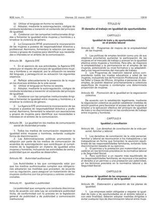 BOE núm. 71                                       Viernes 23 marzo 2007                                            12619

    b) Utilizar el lenguaje en forma no sexista.                                      TÍTULO IV
    c) Adoptar, mediante la autorregulación, códigos de
conducta tendentes a transmitir el contenido del principio     El derecho al trabajo en igualdad de oportunidades
de igualdad.
    d) Colaborar con las campañas institucionales dirigi-                             CAPÍTULO I
das a fomentar la igualdad entre mujeres y hombres y a
erradicar la violencia de género.                                         Igualdad de trato y de oportunidades
                                                                                  en el ámbito laboral
    2. La Corporación RTVE promoverá la incorporación
de las mujeres a puestos de responsabilidad directiva y
                                                              Artículo 42. Programas de mejora de la empleabilidad
profesional. Asimismo, fomentará la relación con asocia-          de las mujeres.
ciones y grupos de mujeres para identificar sus necesida-
des e intereses en el ámbito de la comunicación.                  1. Las políticas de empleo tendrán como uno de sus
                                                              objetivos prioritarios aumentar la participación de las
Artículo 38. Agencia EFE.                                     mujeres en el mercado de trabajo y avanzar en la igualdad
                                                              efectiva entre mujeres y hombres. Para ello, se mejorará
    1. En el ejercicio de sus actividades, la Agencia EFE     la empleabilidad y la permanencia en el empleo de las
velará por el respeto del principio de igualdad entre muje-   mujeres, potenciando su nivel formativo y su adaptabili-
res y hombres y, en especial, por la utilización no sexista   dad a los requerimientos del mercado de trabajo.
                                                                  2. Los Programas de inserción laboral activa com-
del lenguaje, y perseguirá en su actuación los siguientes     prenderán todos los niveles educativos y edad de las
objetivos:                                                    mujeres, incluyendo los de Formación Profesional, Escue-
    a) Reflejar adecuadamente la presencia de la mujer        las Taller y Casas de Oficios, dirigidos a personas en des-
en los diversos ámbitos de la vida social.                    empleo, se podrán destinar prioritariamente a colectivos
    b) Utilizar el lenguaje en forma no sexista.              específicos de mujeres o contemplar una determinada
    c) Adoptar, mediante la autorregulación, códigos de       proporción de mujeres.
conducta tendentes a transmitir el contenido del principio
de igualdad.                                                  Artículo 43. Promoción de la igualdad en la negociación
    d) Colaborar con las campañas institucionales dirigi-         colectiva.
das a fomentar la igualdad entre mujeres y hombres y a
                                                                  De acuerdo con lo establecido legalmente, mediante
erradicar la violencia de género.                             la negociación colectiva se podrán establecer medidas de
    2. La Agencia EFE promoverá la incorporación de las       acción positiva para favorecer el acceso de las mujeres al
mujeres a puestos de responsabilidad directiva y profe-       empleo y la aplicación efectiva del principio de igualdad
sional. Asimismo, fomentará la relación con asociaciones      de trato y no discriminación en las condiciones de trabajo
                                                              entre mujeres y hombres.
y grupos de mujeres para identificar sus necesidades e
intereses en el ámbito de la comunicación.
                                                                                      CAPÍTULO II
Artículo 39. La igualdad en los medios de comunicación                          Igualdad y conciliación
    social de titularidad privada.
                                                              Artículo 44. Los derechos de conciliación de la vida per-
   1. Todos los medios de comunicación respetarán la              sonal, familiar y laboral.
igualdad entre mujeres y hombres, evitando cualquier
forma de discriminación.                                          1. Los derechos de conciliación de la vida personal,
   2. Las Administraciones públicas promoverán la             familiar y laboral se reconocerán a los trabajadores y las
adopción por parte de los medios de comunicación de           trabajadoras en forma que fomenten la asunción equili-
acuerdos de autorregulación que contribuyan al cumpli-        brada de las responsabilidades familiares, evitando toda
miento de la legislación en materia de igualdad entre         discriminación basada en su ejercicio.
mujeres y hombres, incluyendo las actividades de venta y          2. El permiso y la prestación por maternidad se con-
                                                              cederán en los términos previstos en la normativa laboral
publicidad que en aquellos se desarrollen.                    y de Seguridad Social.
                                                                  3. Para contribuir a un reparto más equilibrado de
Artículo 40. Autoridad audiovisual.                           las responsabilidades familiares, se reconoce a los padres
                                                              el derecho a un permiso y una prestación por paternidad,
   Las Autoridades a las que corresponda velar por            en los términos previstos en la normativa laboral y de
que los medios audiovisuales cumplan sus obligacio-           Seguridad Social.
nes adoptarán las medidas que procedan, de acuerdo
con su regulación, para asegurar un tratamiento de las                               CAPÍTULO III
mujeres conforme con los principios y valores constitu-
cionales.                                                     Los planes de igualdad de las empresas y otras medidas
                                                                            de promoción de la igualdad
Artículo 41. Igualdad y publicidad.                           Artículo 45. Elaboración y aplicación de los planes de
                                                                  igualdad.
     La publicidad que comporte una conducta discrimina-
toria de acuerdo con esta Ley se considerará publicidad           1. Las empresas están obligadas a respetar la igual-
ilícita, de conformidad con lo previsto en la legislación     dad de trato y de oportunidades en el ámbito laboral y,
general de publicidad y de publicidad y comunicación          con esta finalidad, deberán adoptar medidas dirigidas a
institucional.                                                evitar cualquier tipo de discriminación laboral entre muje-
 