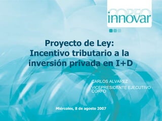 Proyecto de Ley:  Incentivo tributario a la  inversión privada en I+D Miércoles, 8 de agosto 2007 CARLOS ALVAREZ VICEPRESIDENTE EJECUTIVO CORFO 