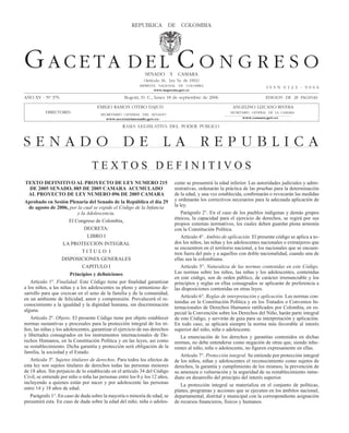GACETA DEL CONGRESO 376                                REPuBLICA septiembre de 2006
                                                         Lunes 18 de DE COLOMBIA                                                            Página 1




Gaceta del c o n G r e s o                                   sENADO Y CAMARA
                                                             (Artículo 36, Ley 5a. de 1992)
                                                           IMPRENTA NACIONAL DE COLOMBIA
                                                                                                                           IssN 0123 - 9066
                                                                  www.imprenta.gov.co

AÑO XV - Nº 376                                    Bogotá, D. C., lunes 18 de septiembre de 2006                           EDICION DE 28 PAGINAs

                                     EMILIO RAMON OTERO DAJuD                                             ANGELINO LIZCANO RIVERA
          DIRECTOREs:                  sECRETARIO GENERAL DEL sENADO
                                                                                                         sECRETARIO GENERAL DE LA CAMARA
                                          www.secretariasenado.gov.co                                          www.camara.gov.co

                                                  RAMA LEGISLATIVA DEL PODER PUBLICO


sENADO DE LA REPuBLICA
                                  TExTOS DEfiNiTivOS
 TEXTO DEFINITIVO AL PROYECTO DE LEY NUMERO 215                              cente se presumirá la edad inferior. Las autoridades judiciales y admi-
   DE 2005 SENADO, 085 DE 2005 CAMARA ACUMULADO                              nistrativas, ordenarán la práctica de las pruebas para la determinación
   AL PROYECTO DE LEY NUMERO 096 DE 2005 CAMARA                              de la edad, y una vez establecida, confirmarán o revocarán las medidas
Aprobado en Sesión Plenaria del Senado de la República el día 29             y ordenarán los correctivos necesarios para la adecuada aplicación de
   de agosto de 2006, por la cual se expide el Código de la Infancia         la ley.
                            y la Adolescencia.                                   Parágrafo 2°. En el caso de los pueblos indígenas y demás grupos
                                                                             étnicos, la capacidad para el ejercicio de derechos, se regirá por sus
                       El Congreso de Colombia,
                                                                             propios sistemas normativos, los cuales deben guardar plena armonía
                                DECRETA:                                     con la Constitución Política.
                                 LiBRO i                                         Artículo 4°. Ambito de aplicación. El presente código se aplica a to-
                     LA PROTECCiON iNTEGRAL                                  dos los niños, las niñas y los adolescentes nacionales o extranjeros que
                                                                             se encuentren en el territorio nacional, a los nacionales que se encuen-
                               TiTULO i                                      tren fuera del país y a aquellos con doble nacionalidad, cuando una de
                    DiSPOSiCiONES GENERALES                                  ellas sea la colombiana.
                               CAPiTULO i                                        Artículo 5°. Naturaleza de las normas contenidas en este Código.
                        Principios y definiciones                            Las normas sobre los niños, las niñas y los adolescentes, contenidas
                                                                             en este código, son de orden público, de carácter irrenunciable y los
   Artículo 1º. Finalidad. Este Código tiene por finalidad garantizar        principios y reglas en ellas consagrados se aplicarán de preferencia a
a los niños, a las niñas y a los adolescentes su pleno y armonioso de-       las disposiciones contenidas en otras leyes.
sarrollo para que crezcan en el seno de la familia y de la comunidad,
                                                                                 Artículo 6°. Reglas de interpretación y aplicación. Las normas con-
en un ambiente de felicidad, amor y comprensión. Prevalecerá el re-
                                                                             tenidas en la Constitución Política y en los Tratados o Convenios In-
conocimiento a la igualdad y la dignidad humana, sin discriminación
                                                                             ternacionales de Derechos Humanos ratificados por Colombia, en es-
alguna.
                                                                             pecial la Convención sobre los Derechos del Niño, harán parte integral
   Artículo 2º. Objeto. El presente Código tiene por objeto establecer       de este Código, y servirán de guía para su interpretación y aplicación.
normas sustantivas y procesales para la protección integral de los ni-       En todo caso, se aplicará siempre la norma más favorable al interés
ños, las niñas y los adolescentes, garantizar el ejercicio de sus derechos   superior del niño, niña o adolescente.
y libertades consagrados en los instrumentos internacionales de De-              La enunciación de los derechos y garantías contenidos en dichas
rechos Humanos, en la Constitución Política y en las leyes, así como         normas, no debe entenderse como negación de otras que, siendo inhe-
su restablecimiento. Dicha garantía y protección será obligación de la       rentes al niño, niña o adolescente, no figuren expresamente en ellas.
familia, la sociedad y el Estado.
                                                                                 Artículo 7°. Protección integral. Se entiende por protección integral
   Artículo 3º. Sujetos titulares de derechos. Para todos los efectos de     de los niños, niñas y adolescentes el reconocimiento como sujetos de
esta ley son sujetos titulares de derechos todas las personas menores        derechos, la garantía y cumplimiento de los mismos, la prevención de
de 18 años. Sin perjuicio de lo establecido en el artículo 34 del Código     su amenaza o vulneración y la seguridad de su restablecimiento inme-
Civil, se entiende por niño o niña las personas entre los 0 y los 12 años,   diato en desarrollo del principio del interés superior.
incluyendo a quienes están por nacer y por adolescente las personas              La protección integral se materializa en el conjunto de políticas,
entre 14 y 18 años de edad.                                                  planes, programas y acciones que se ejecuten en los ámbitos nacional,
   Parágrafo 1°. En caso de duda sobre la mayoría o minoría de edad, se      departamental, distrital y municipal con la correspondiente asignación
presumirá esta. En caso de duda sobre la edad del niño, niña o adoles-       de recursos financieros, físicos y humanos.