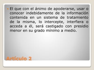 Artículo 2
 El que con el ánimo de apoderarse, usar o
conocer indebidamente de la información
contenida en un sistema de tratamiento
de la misma, lo intercepte, interfiera o
acceda a él, será castigado con presidio
menor en su grado mínimo a medio.
 